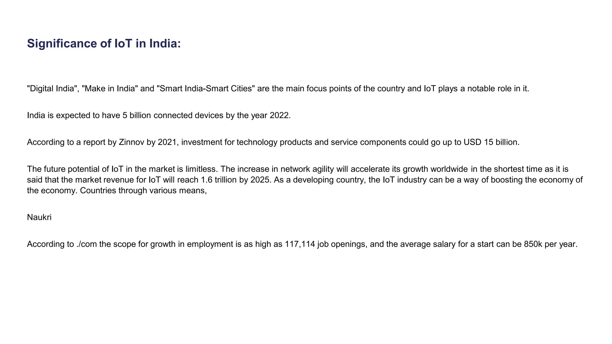 Significance of IoT in India:
"Digital India", "Make in India" and "Smart India-Smart Cities" are the main focus points of the country and IoT plays a notable role in it.
India is expected to have 5 billion connected devices by the year 2022.
According to a report by Zinnov by 2021, investment for technology products and service components could go up to USD 15 billion.
The future potential of IoT in the market is limitless. The increase in network agility will accelerate its growth worldwide in the shortest time as it is
said that the market revenue for IoT will reach 1.6 trillion by 2025. As a developing country, the IoT industry can be a way of boosting the economy of
the economy. Countries through various means,
Naukri
According to ./com the scope for growth in employment is as high as 117,114 job openings, and the average salary for a start can be 850k per year.
 