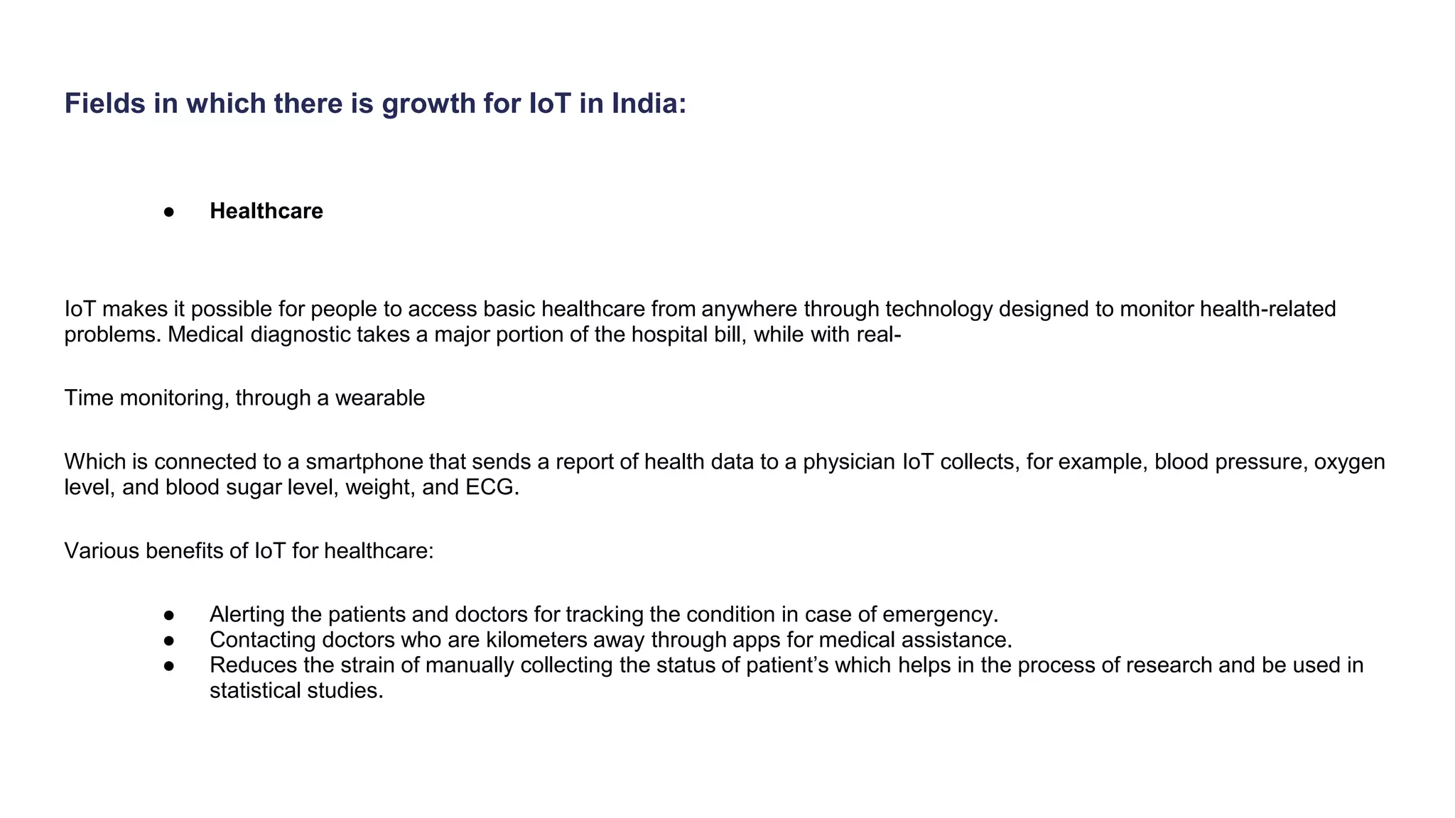 Fields in which there is growth for IoT in India:
● Healthcare
IoT makes it possible for people to access basic healthcare from anywhere through technology designed to monitor health-related
problems. Medical diagnostic takes a major portion of the hospital bill, while with real-
Time monitoring, through a wearable
Which is connected to a smartphone that sends a report of health data to a physician IoT collects, for example, blood pressure, oxygen
level, and blood sugar level, weight, and ECG.
Various benefits of IoT for healthcare:
● Alerting the patients and doctors for tracking the condition in case of emergency.
● Contacting doctors who are kilometers away through apps for medical assistance.
● Reduces the strain of manually collecting the status of patient’s which helps in the process of research and be used in
statistical studies.
 