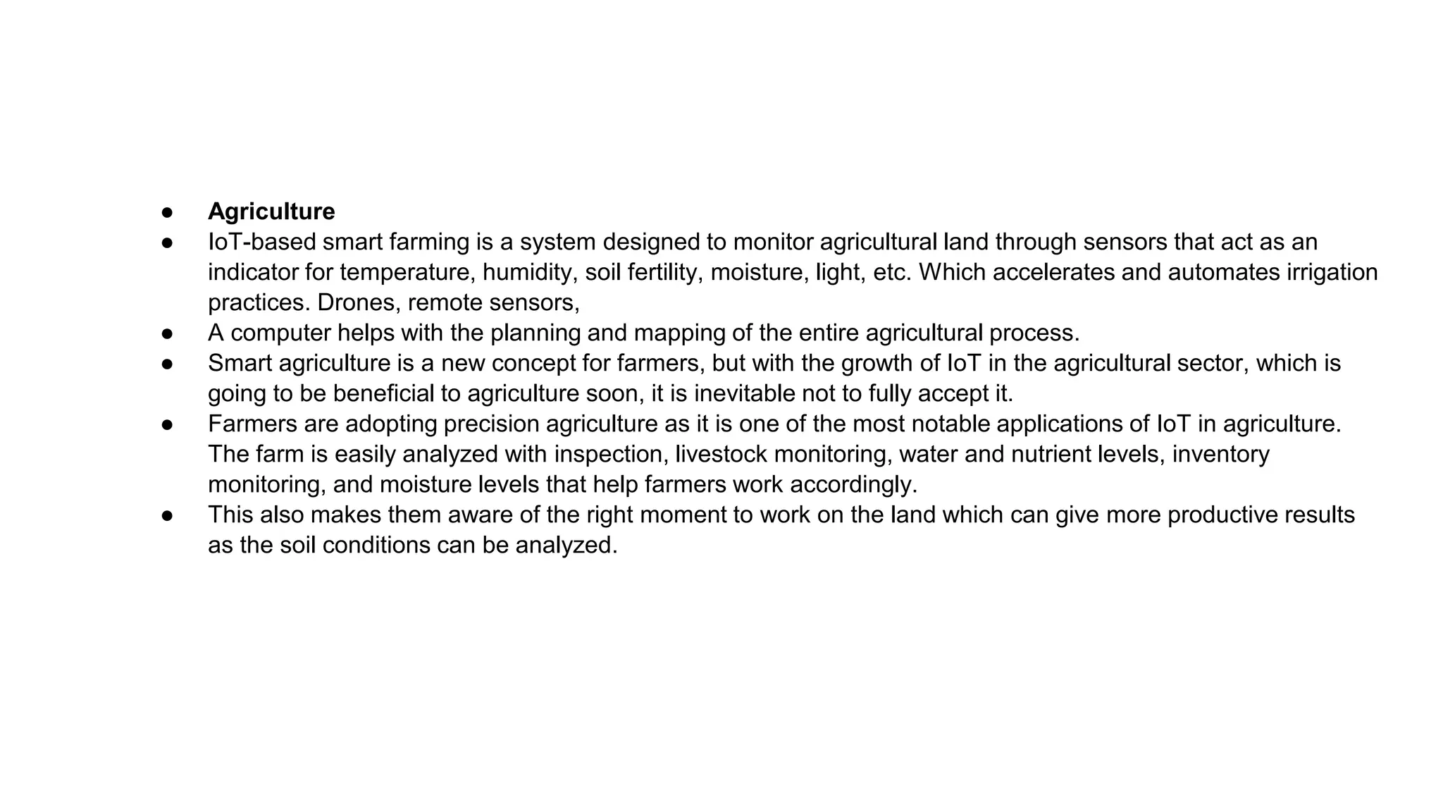 ● Agriculture
● IoT-based smart farming is a system designed to monitor agricultural land through sensors that act as an
indicator for temperature, humidity, soil fertility, moisture, light, etc. Which accelerates and automates irrigation
practices. Drones, remote sensors,
● A computer helps with the planning and mapping of the entire agricultural process.
● Smart agriculture is a new concept for farmers, but with the growth of IoT in the agricultural sector, which is
going to be beneficial to agriculture soon, it is inevitable not to fully accept it.
● Farmers are adopting precision agriculture as it is one of the most notable applications of IoT in agriculture.
The farm is easily analyzed with inspection, livestock monitoring, water and nutrient levels, inventory
monitoring, and moisture levels that help farmers work accordingly.
● This also makes them aware of the right moment to work on the land which can give more productive results
as the soil conditions can be analyzed.
 