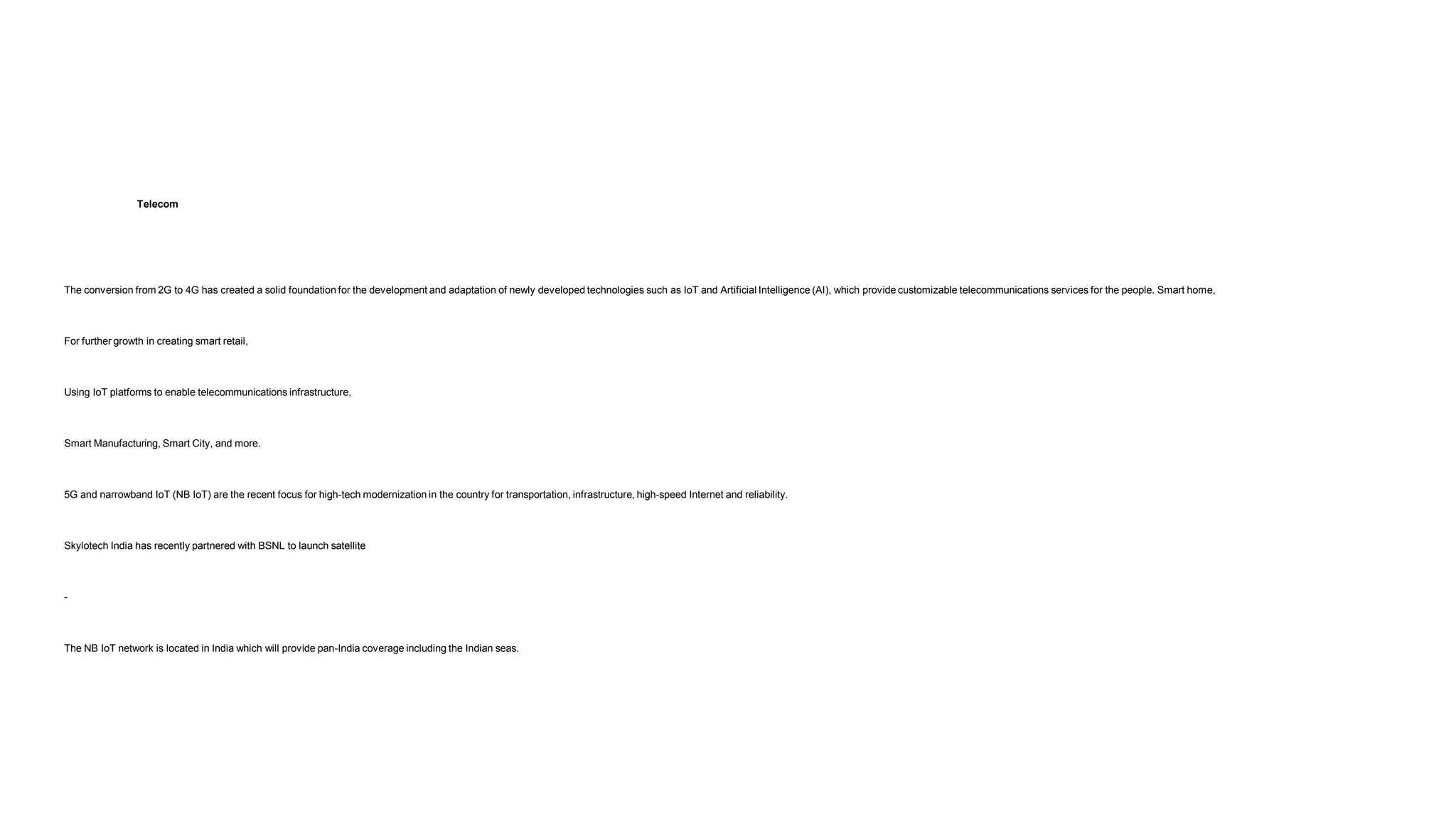 Telecom
The conversion from 2G to 4G has created a solid foundation for the development and adaptation of newly developed technologies such as IoT and Artificial Intelligence (AI), which provide customizable telecommunications services for the people. Smart home,
For further growth in creating smart retail,
Using IoT platforms to enable telecommunications infrastructure,
Smart Manufacturing, Smart City, and more.
5G and narrowband IoT (NB IoT) are the recent focus for high-tech modernization in the country for transportation, infrastructure, high-speed Internet and reliability.
Skylotech India has recently partnered with BSNL to launch satellite
-
The NB IoT network is located in India which will provide pan-India coverage including the Indian seas.
 