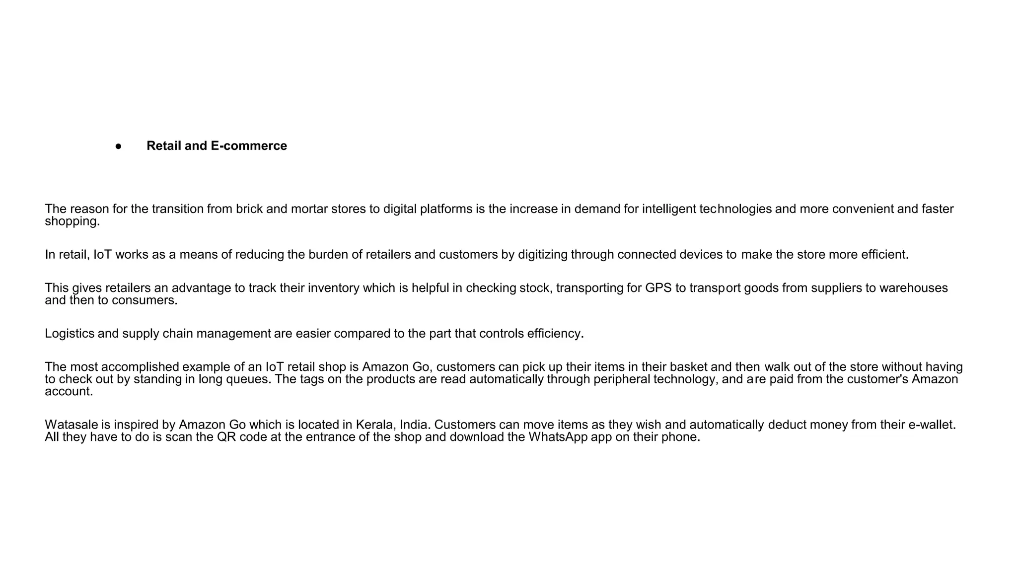 ● Retail and E-commerce
The reason for the transition from brick and mortar stores to digital platforms is the increase in demand for intelligent technologies and more convenient and faster
shopping.
In retail, IoT works as a means of reducing the burden of retailers and customers by digitizing through connected devices to make the store more efficient.
This gives retailers an advantage to track their inventory which is helpful in checking stock, transporting for GPS to transport goods from suppliers to warehouses
and then to consumers.
Logistics and supply chain management are easier compared to the part that controls efficiency.
The most accomplished example of an IoT retail shop is Amazon Go, customers can pick up their items in their basket and then walk out of the store without having
to check out by standing in long queues. The tags on the products are read automatically through peripheral technology, and are paid from the customer's Amazon
account.
Watasale is inspired by Amazon Go which is located in Kerala, India. Customers can move items as they wish and automatically deduct money from their e-wallet.
All they have to do is scan the QR code at the entrance of the shop and download the WhatsApp app on their phone.
 