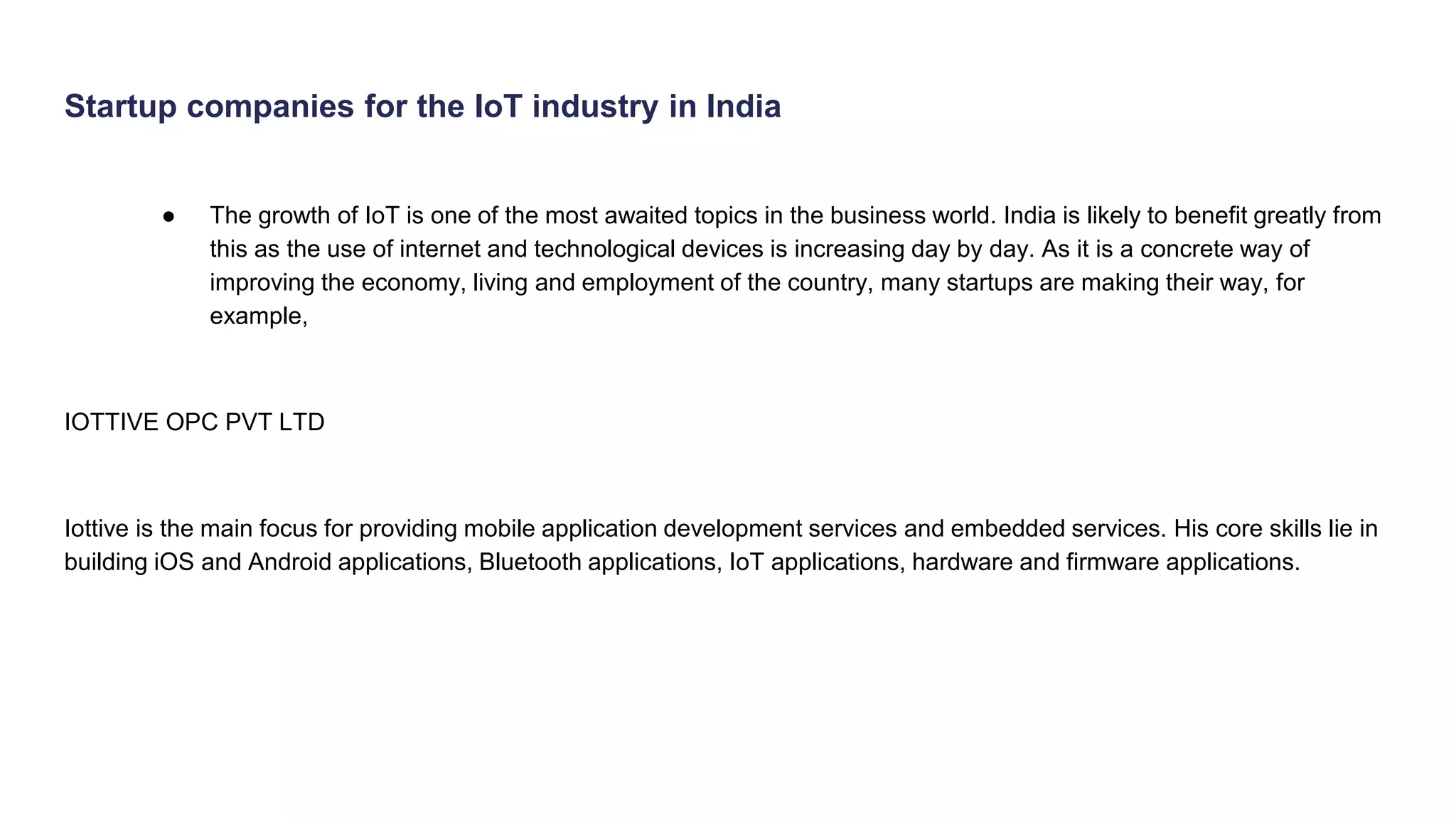 Startup companies for the IoT industry in India
● The growth of IoT is one of the most awaited topics in the business world. India is likely to benefit greatly from
this as the use of internet and technological devices is increasing day by day. As it is a concrete way of
improving the economy, living and employment of the country, many startups are making their way, for
example,
IOTTIVE OPC PVT LTD
Iottive is the main focus for providing mobile application development services and embedded services. His core skills lie in
building iOS and Android applications, Bluetooth applications, IoT applications, hardware and firmware applications.
 