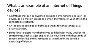 What is an example of an Internet of Things
device?
• A lightbulb that can be switched on using a smartphone app is an IoT
device, as is a motion sensor or a smart thermostat in your office or a
connected streetlight.
• An IoT device could be as fluffy as a child's toy or as serious as a
driverless truck.
• Some larger objects may themselves be filled with many smaller IoT
components, such as a jet engine that's now filled with thousands of
sensors collecting and transmitting data back to make sure it is
operating efficiently.
 