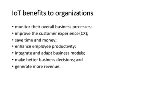 IoT benefits to organizations
• monitor their overall business processes;
• improve the customer experience (CX);
• save time and money;
• enhance employee productivity;
• integrate and adapt business models;
• make better business decisions; and
• generate more revenue.
 