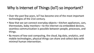 Why Is Internet of Things (IoT) so important?
• Over the past few years, IoT has become one of the most important
technologies of the 21st century.
• Now that we can connect everyday objects—kitchen appliances, cars,
thermostats, baby monitors—to the internet via embedded devices,
seamless communication is possible between people, processes, and
things.
• By means of low-cost computing, the cloud, big data, analytics, and
mobile technologies, physical things can share and collect data with
minimal human intervention.
 