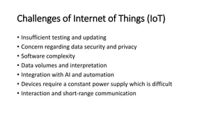 Challenges of Internet of Things (IoT)
• Insufficient testing and updating
• Concern regarding data security and privacy
• Software complexity
• Data volumes and interpretation
• Integration with AI and automation
• Devices require a constant power supply which is difficult
• Interaction and short-range communication
 