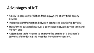 Advantages of IoT
• Ability to access information from anywhere at any time on any
device;
• Improved communication between connected electronic devices;
• Transferring data packets over a connected network saving time and
money; and
• Automating tasks helping to improve the quality of a business's
services and reducing the need for human intervention.
 