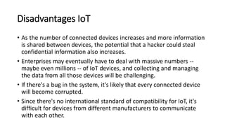 Disadvantages IoT
• As the number of connected devices increases and more information
is shared between devices, the potential that a hacker could steal
confidential information also increases.
• Enterprises may eventually have to deal with massive numbers --
maybe even millions -- of IoT devices, and collecting and managing
the data from all those devices will be challenging.
• If there's a bug in the system, it's likely that every connected device
will become corrupted.
• Since there's no international standard of compatibility for IoT, it's
difficult for devices from different manufacturers to communicate
with each other.
 