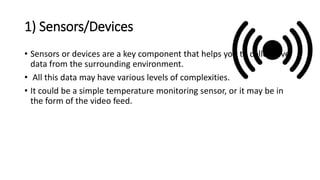 1) Sensors/Devices
• Sensors or devices are a key component that helps you to collect live
data from the surrounding environment.
• All this data may have various levels of complexities.
• It could be a simple temperature monitoring sensor, or it may be in
the form of the video feed.
 