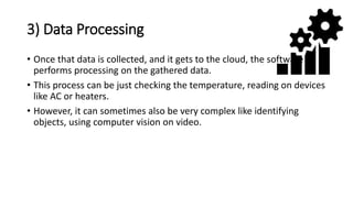 3) Data Processing
• Once that data is collected, and it gets to the cloud, the software
performs processing on the gathered data.
• This process can be just checking the temperature, reading on devices
like AC or heaters.
• However, it can sometimes also be very complex like identifying
objects, using computer vision on video.
 