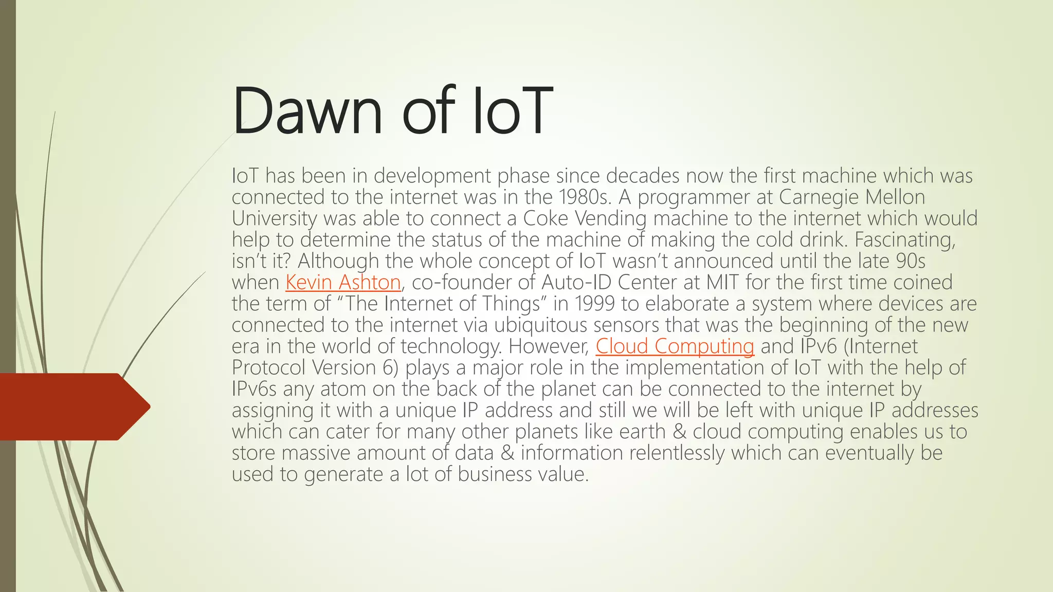 Dawn of IoT
IoT has been in development phase since decades now the first machine which was
connected to the internet was in the 1980s. A programmer at Carnegie Mellon
University was able to connect a Coke Vending machine to the internet which would
help to determine the status of the machine of making the cold drink. Fascinating,
isn’t it? Although the whole concept of IoT wasn’t announced until the late 90s
when Kevin Ashton, co-founder of Auto-ID Center at MIT for the first time coined
the term of “The Internet of Things” in 1999 to elaborate a system where devices are
connected to the internet via ubiquitous sensors that was the beginning of the new
era in the world of technology. However, Cloud Computing and IPv6 (Internet
Protocol Version 6) plays a major role in the implementation of IoT with the help of
IPv6s any atom on the back of the planet can be connected to the internet by
assigning it with a unique IP address and still we will be left with unique IP addresses
which can cater for many other planets like earth & cloud computing enables us to
store massive amount of data & information relentlessly which can eventually be
used to generate a lot of business value.
 