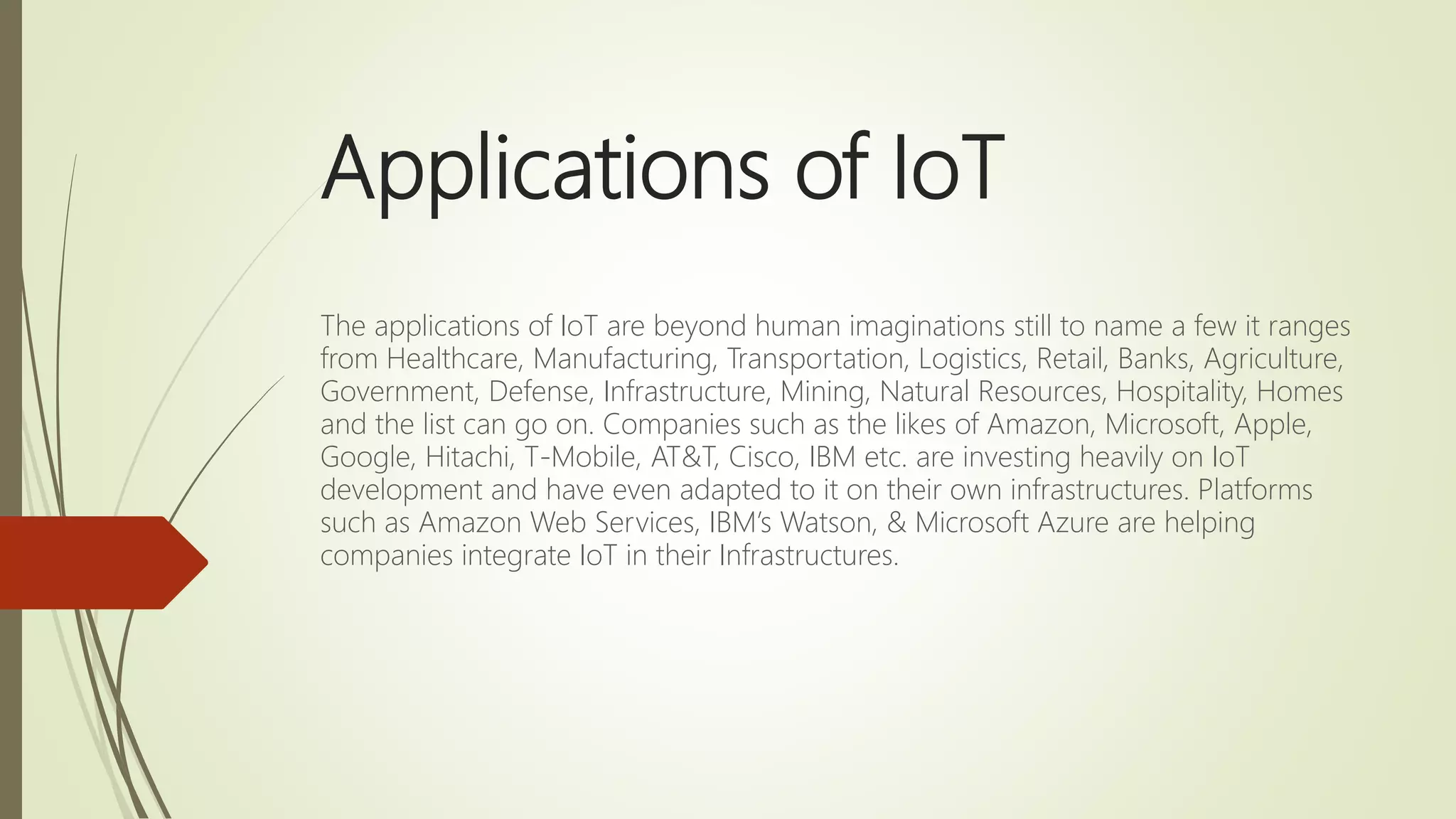 Applications of IoT
The applications of IoT are beyond human imaginations still to name a few it ranges
from Healthcare, Manufacturing, Transportation, Logistics, Retail, Banks, Agriculture,
Government, Defense, Infrastructure, Mining, Natural Resources, Hospitality, Homes
and the list can go on. Companies such as the likes of Amazon, Microsoft, Apple,
Google, Hitachi, T-Mobile, AT&T, Cisco, IBM etc. are investing heavily on IoT
development and have even adapted to it on their own infrastructures. Platforms
such as Amazon Web Services, IBM’s Watson, & Microsoft Azure are helping
companies integrate IoT in their Infrastructures.
 
