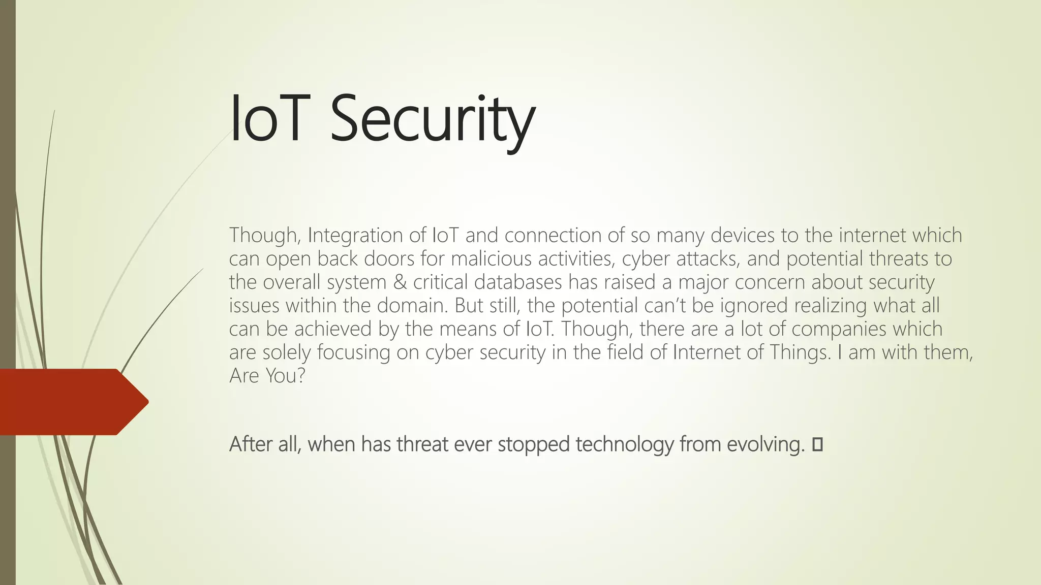 IoT Security
Though, Integration of IoT and connection of so many devices to the internet which
can open back doors for malicious activities, cyber attacks, and potential threats to
the overall system & critical databases has raised a major concern about security
issues within the domain. But still, the potential can’t be ignored realizing what all
can be achieved by the means of IoT. Though, there are a lot of companies which
are solely focusing on cyber security in the field of Internet of Things. I am with them,
Are You?
After all, when has threat ever stopped technology from evolving. 🙂
 