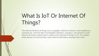 What Is IoT Or Internet Of
Things?
The interconnections of things such as gadgets, electronic devices, smart appliances,
machines etc. with the help of embedded software’s, actuators, and network via the
Internet forming a holistic grid is called as the internet of things or IoT. IoT enables
these devices to communicate, share data & information amongst each other.
 