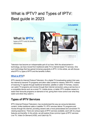 What is IPTV? and Types of IPTV:
Best guide in 2023
Television has become an indispensable part of our lives. With the advancement in
technology, we have moved from traditional cable TV to internet-based TV services. One
such technology that has gained immense popularity is IPTV. In this article, we will discuss
what IPTV is, types of IPTV and the benefits it offers.
What is IPTV?
IPTV stands for Internet Protocol Television. It's a digital TV broadcasting system that uses
the internet to transmit TV programs and other video content to viewers. With IPTV, instead
of receiving TV signals through traditional terrestrial, satellite or cable TV formats, viewers
can watch TV programs and movies through their internet connection using a set-top box or
a compatible device such as a smart TV, mobile phone, or tablet. IPTV enables viewers to
watch their favourite programs on-demand or live, giving them more control over what they
watch and when they watch it.
Types of IPTV Services
IPTV (Internet Protocol Television), has revolutionised the way we consume television
content. Unlike traditional cable or satellite TV, IPTV services deliver TV programs and
movies through the internet, providing viewers with a more personalised and convenient TV
viewing experience. There are various types of IPTV services available, each with its unique
features and benefits. In this article, we will explore three common types of IPTV services:
Live TV, Video On Demand (VOD), and Catch-Up TV.
 