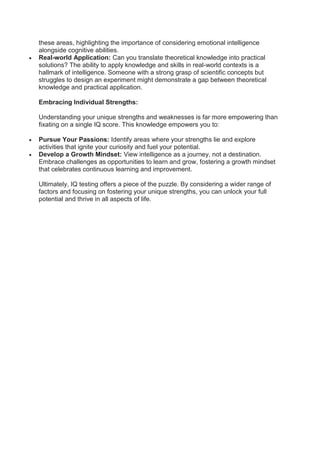 these areas, highlighting the importance of considering emotional intelligence
alongside cognitive abilities.
 Real-world Application: Can you translate theoretical knowledge into practical
solutions? The ability to apply knowledge and skills in real-world contexts is a
hallmark of intelligence. Someone with a strong grasp of scientific concepts but
struggles to design an experiment might demonstrate a gap between theoretical
knowledge and practical application.
Embracing Individual Strengths:
Understanding your unique strengths and weaknesses is far more empowering than
fixating on a single IQ score. This knowledge empowers you to:
 Pursue Your Passions: Identify areas where your strengths lie and explore
activities that ignite your curiosity and fuel your potential.
 Develop a Growth Mindset: View intelligence as a journey, not a destination.
Embrace challenges as opportunities to learn and grow, fostering a growth mindset
that celebrates continuous learning and improvement.
Ultimately, IQ testing offers a piece of the puzzle. By considering a wider range of
factors and focusing on fostering your unique strengths, you can unlock your full
potential and thrive in all aspects of life.
 