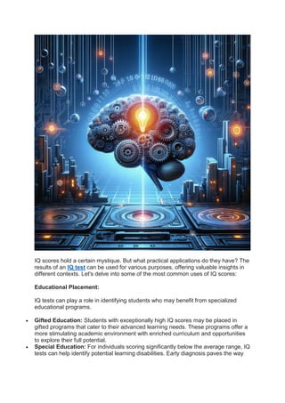 IQ scores hold a certain mystique. But what practical applications do they have? The
results of an IQ test can be used for various purposes, offering valuable insights in
different contexts. Let's delve into some of the most common uses of IQ scores:
Educational Placement:
IQ tests can play a role in identifying students who may benefit from specialized
educational programs.
 Gifted Education: Students with exceptionally high IQ scores may be placed in
gifted programs that cater to their advanced learning needs. These programs offer a
more stimulating academic environment with enriched curriculum and opportunities
to explore their full potential.
 Special Education: For individuals scoring significantly below the average range, IQ
tests can help identify potential learning disabilities. Early diagnosis paves the way
 