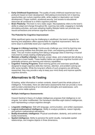  Early Childhood Experiences: The quality of early childhood experiences has a
profound impact on brain development. Stimulating environments rich in learning
opportunities can nurture cognitive skills, while neglect or deprivation can hinder
development. Proper nutrition, emotional security, and access to educational
resources all contribute to a child's cognitive potential.
 Brain Plasticity: The brain is not a static organ. Neuroplasticity refers to the brain's
ability to adapt and change throughout life. Learning new skills, engaging in mentally
stimulating activities, and even adopting healthy lifestyle habits can promote new
neural connections and enhance cognitive function.
The Potential for Cognitive Improvement
While significant gains may be challenging in adulthood, the brain's capacity for
learning and adaptation offers opportunities for cognitive improvement. Here are
some ways to potentially boost your cognitive abilities:
 Engage in Lifelong Learning: Continuously challenge your mind by learning new
skills, pursuing hobbies that stimulate your brain, and exposing yourself to new
ideas. This can involve anything from taking a language class to learning a musical
instrument to simply reading challenging books.
 Maintain a Healthy Lifestyle: Exercise, proper sleep, and a balanced diet all play a
crucial role in brain health. These healthy habits can optimize cognitive function and
potentially enhance your learning and memory capabilities.
 Cognitive Training Programs: Brain-training games and exercises specifically
designed to target cognitive skills like memory, attention, and problem-solving can
offer some benefits. While the long-term effects of such programs are still being
researched, they may provide a way to keep your mind sharp and improve specific
cognitive domains.
Alternatives to IQ Testing
IQ testing, while informative in certain contexts, doesn't paint the whole picture of
intelligence. Fortunately, there are alternative assessments that can provide a more
well-rounded understanding of an individual's strengths and weaknesses. Let's
explore some viable options:
Multiple Intelligence Assessments:
Howard Gardner's theory of multiple intelligences proposes that intelligence is not
singular, but rather multifaceted. His framework identifies eight distinct intelligences,
each representing a unique cognitive strength:
 Linguistic intelligence: Skill with language, communication, and written expression.
 Logical-mathematical intelligence: Ability to analyze problems, reason logically,
and perform mathematical calculations.
 Bodily-kinesthetic intelligence: Physical coordination, dexterity, and control over
bodily movements.
 Spatial intelligence: Ability to perceive the world visually, manipulate spatial
relationships, and imagine objects in three dimensions.
 