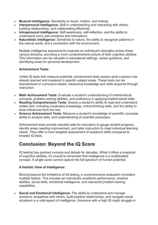  Musical intelligence: Sensitivity to music, rhythm, and melody.
 Interpersonal intelligence: Skill in understanding and interacting with others,
building relationships, and collaborating effectively.
 Intrapersonal intelligence: Self-awareness, self-reflection, and the ability to
understand one's own emotions and motivations.
 Naturalistic intelligence: Sensitivity to nature, the ability to recognize patterns in
the natural world, and a connection with the environment.
Multiple intelligence assessments evaluate an individual's strengths across these
various domains, providing a more comprehensive picture of their cognitive abilities.
This information can be valuable in educational settings, career guidance, and
identifying areas for personal development.
Achievement Tests:
Unlike IQ tests that measure potential, achievement tests assess what a person has
already learned and mastered in specific subject areas. These tests can be
standardized or curriculum-based, measuring knowledge and skills acquired through
instruction.
 Math Achievement Tests: Evaluate a student's understanding of mathematical
concepts, problem-solving abilities, and proficiency in applying mathematical skills.
 Reading Comprehension Tests: Assess a student's ability to read and understand
written text, including vocabulary knowledge, critical thinking skills, and the ability to
draw inferences from the text.
 Science Achievement Tests: Measure a student's knowledge of scientific concepts,
ability to analyze data, and understanding of scientific processes.
Achievement tests provide valuable data for educators to gauge student progress,
identify areas needing improvement, and tailor instruction to meet individual learning
needs. They offer a more targeted assessment of academic skills compared to
broader IQ tests.
Conclusion: Beyond the IQ Score
IQ testing has sparked curiosity and debate for decades. While it offers a snapshot
of cognitive abilities, it's crucial to remember that intelligence is a multifaceted
concept. A single score cannot capture the full spectrum of human potential.
A Holistic View of Intelligence:
Moving beyond the limitations of IQ testing, a comprehensive evaluation considers
multiple factors. This includes an individual's academic performance, creative
abilities, social skills, emotional intelligence, and real-world problem-solving
capabilities.
 Social and Emotional Intelligence: The ability to understand and manage
emotions, empathize with others, build positive relationships, and navigate social
situations is a vital aspect of intelligence. Someone with a high IQ might struggle in
 
