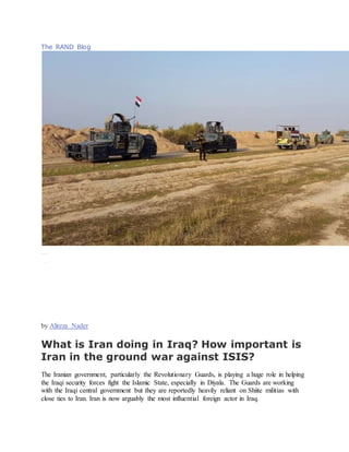 The RAND Blog
COMMEN TARY
( The I ranPrimer, USI P)
Januar y26,2015
Salvaging Iraq
I r aqi secur ityf orcesguardduri ngt hebui ldingofanewroadbetweenDi yalaprovinceandSamar raDecember 21, 2014.TheBadr Organization,al eadingpoli ticalpartyandmili tiawi thti est oIr an,i ssuper vi si ngt henew road.
Phot o byStr inger/ Reuters
by Alireza Nader
What is Iran doing in Iraq? How important is
Iran in the ground war against ISIS?
The Iranian government, particularly the Revolutionary Guards, is playing a huge role in helping
the Iraqi security forces fight the Islamic State, especially in Diyala. The Guards are working
with the Iraqi central government but they are reportedly heavily reliant on Shiite militias with
close ties to Iran. Iran is now arguably the most influential foreign actor in Iraq.
 