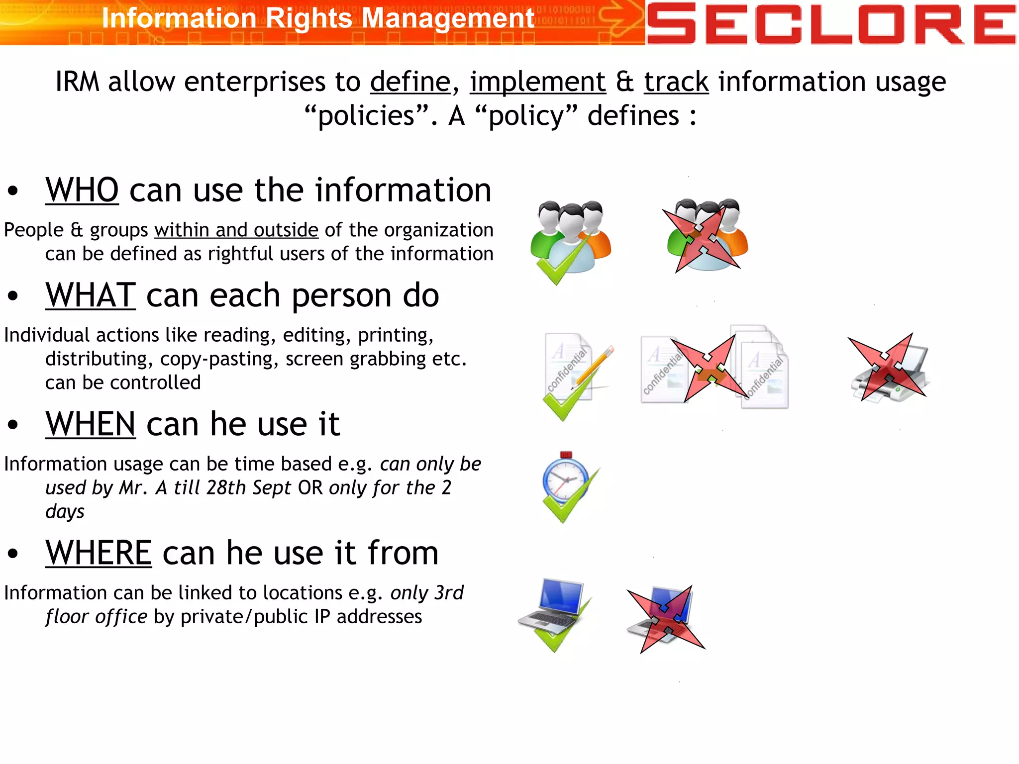 • WHO can use the information
People & groups within and outside of the organization
can be defined as rightful users of the information
• WHAT can each person do
Individual actions like reading, editing, printing,
distributing, copy-pasting, screen grabbing etc.
can be controlled
• WHEN can he use it
Information usage can be time based e.g. can only be
used by Mr. A till 28th Sept OR only for the 2
days
• WHERE can he use it from
Information can be linked to locations e.g. only 3rd
floor office by private/public IP addresses
IRM allow enterprises to define, implement & track information usage
“policies”. A “policy” defines :
Information Rights Management
 