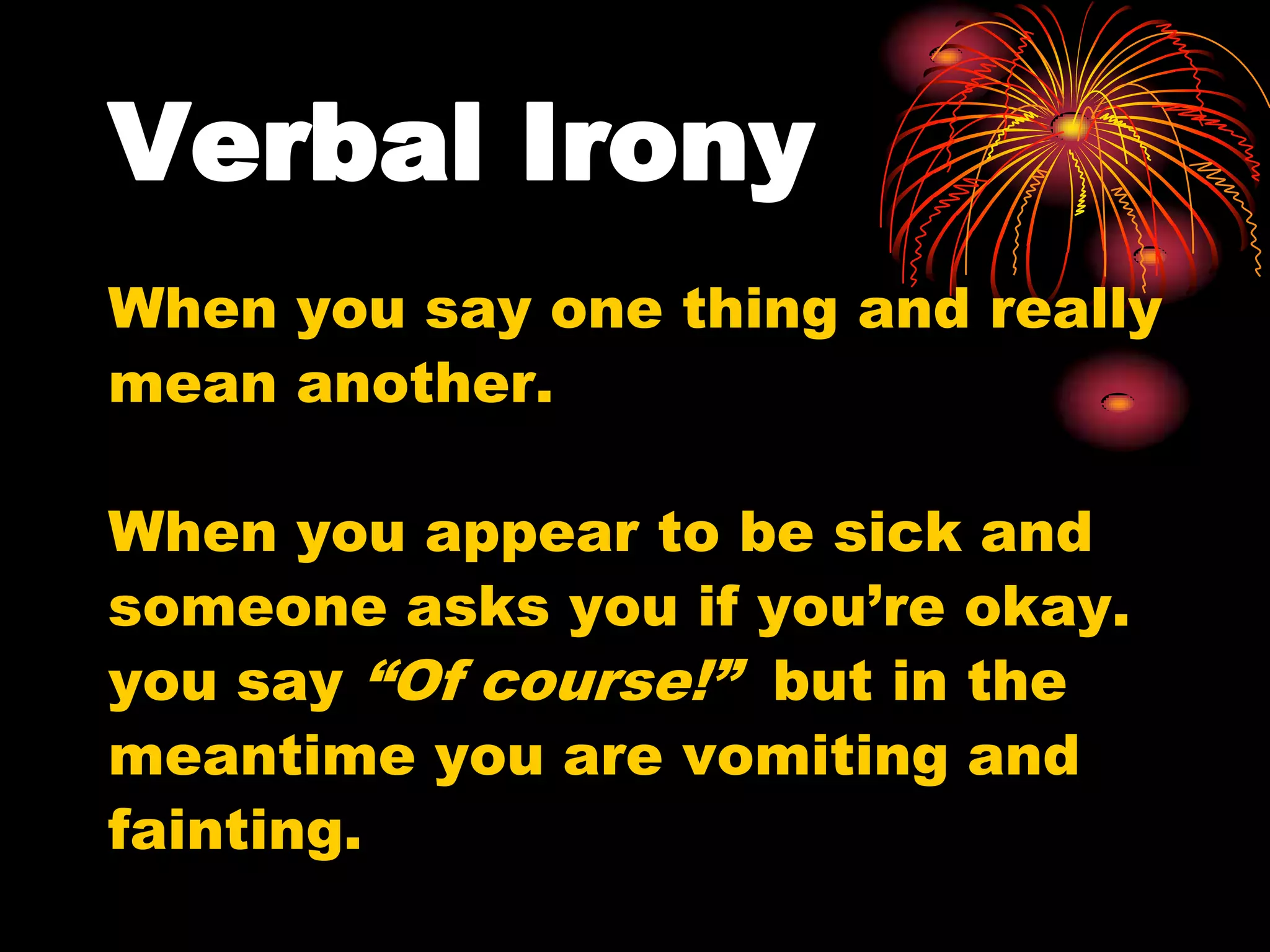 Verbal Irony
When you say one thing and really
mean another.
When you appear to be sick and
someone asks you if you’re okay.
you say “Of course!” but in the
meantime you are vomiting and
fainting.