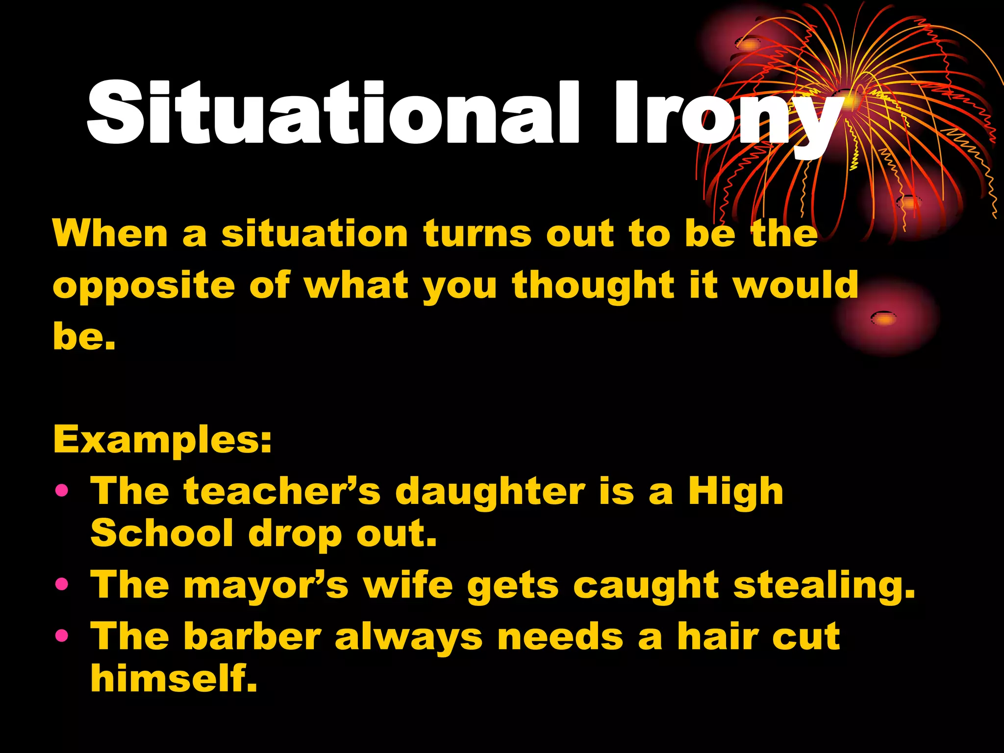 Situational Irony
When a situation turns out to be the
opposite of what you thought it would
be.
Examples:
• The teacher’s daughter is a High
School drop out.
• The mayor’s wife gets caught stealing.
• The barber always needs a hair cut
himself.