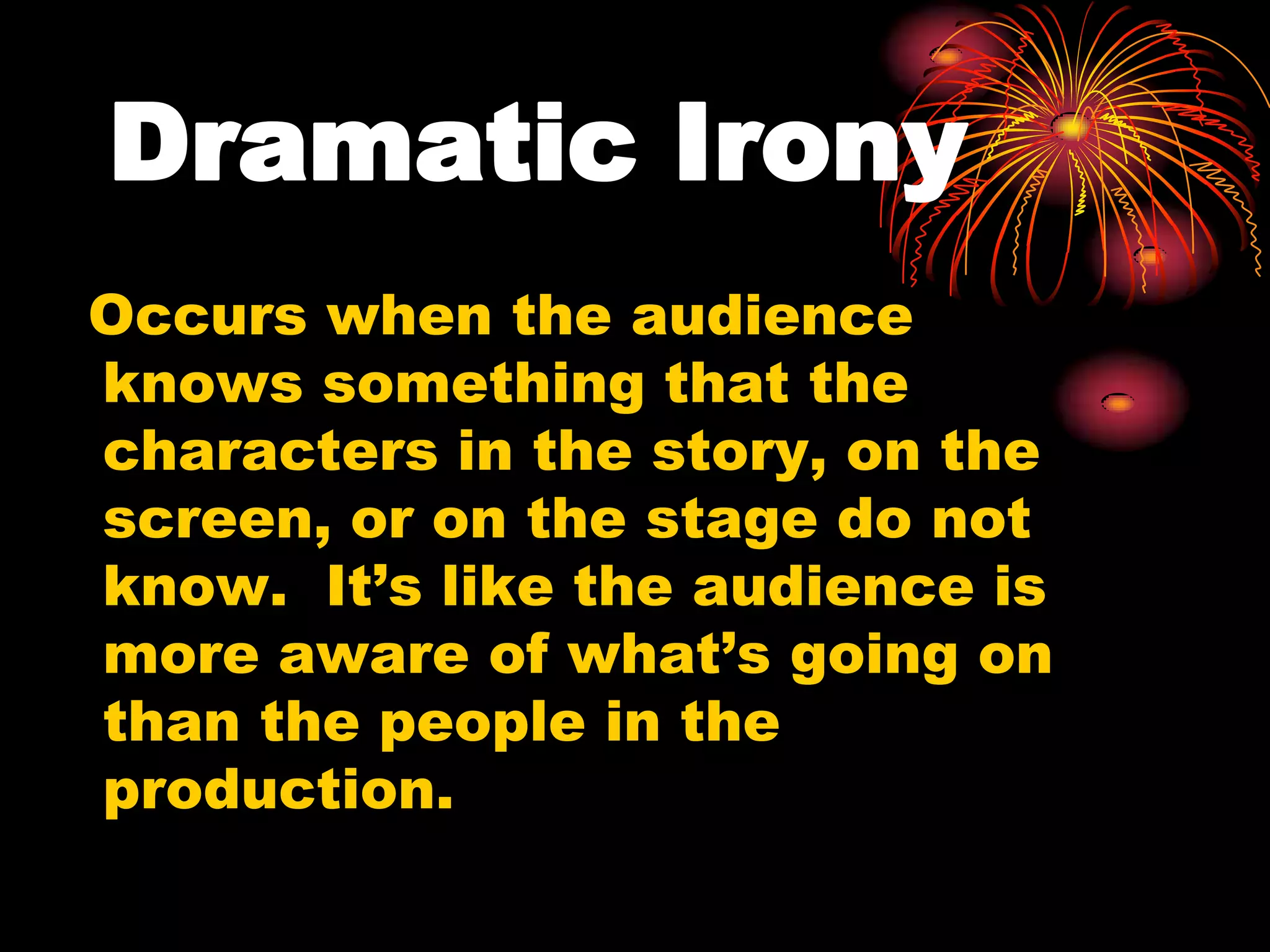 Dramatic Irony
Occurs when the audience
knows something that the
characters in the story, on the
screen, or on the stage do not
know. It’s like the audience is
more aware of what’s going on
than the people in the
production.