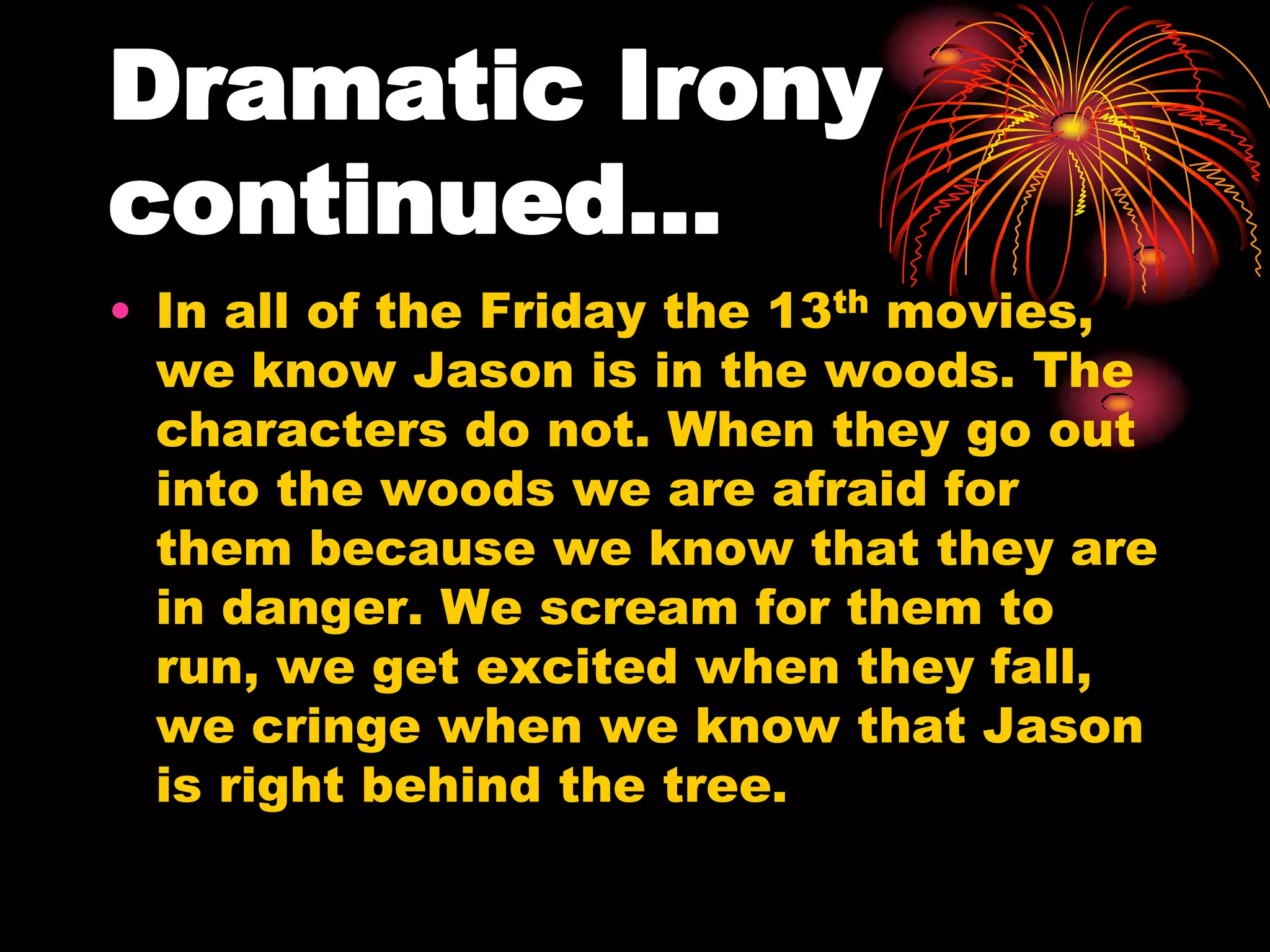 Dramatic Irony
continued…
• In all of the Friday the 13th movies,
we know Jason is in the woods. The
characters do not. When they go out
into the woods we are afraid for
them because we know that they are
in danger. We scream for them to
run, we get excited when they fall,
we cringe when we know that Jason
is right behind the tree.