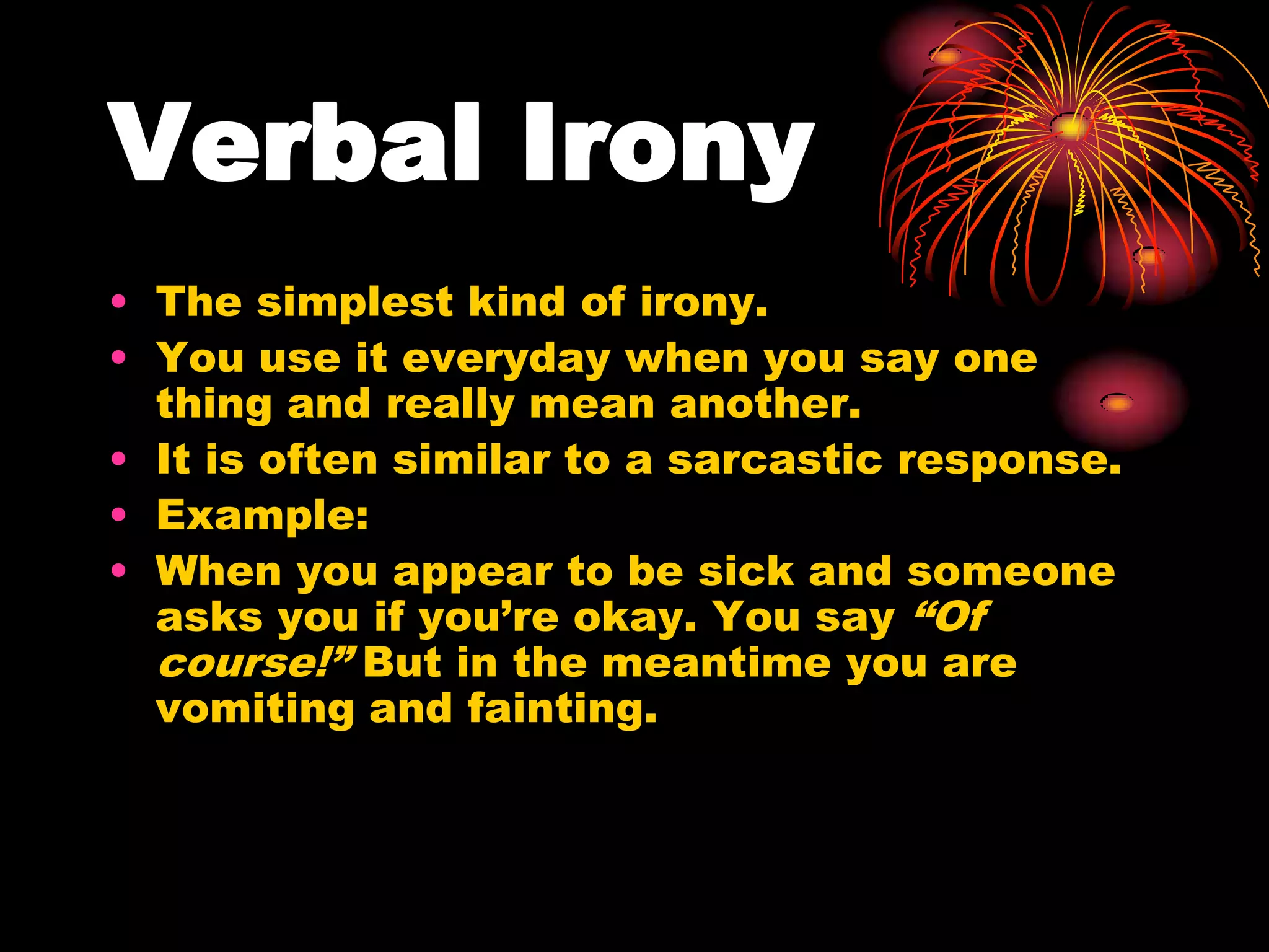 Verbal Irony
• The simplest kind of irony.
• You use it everyday when you say one
thing and really mean another.
• It is often similar to a sarcastic response.
• Example:
• When you appear to be sick and someone
asks you if you’re okay. You say “Of
course!” But in the meantime you are
vomiting and fainting.
 