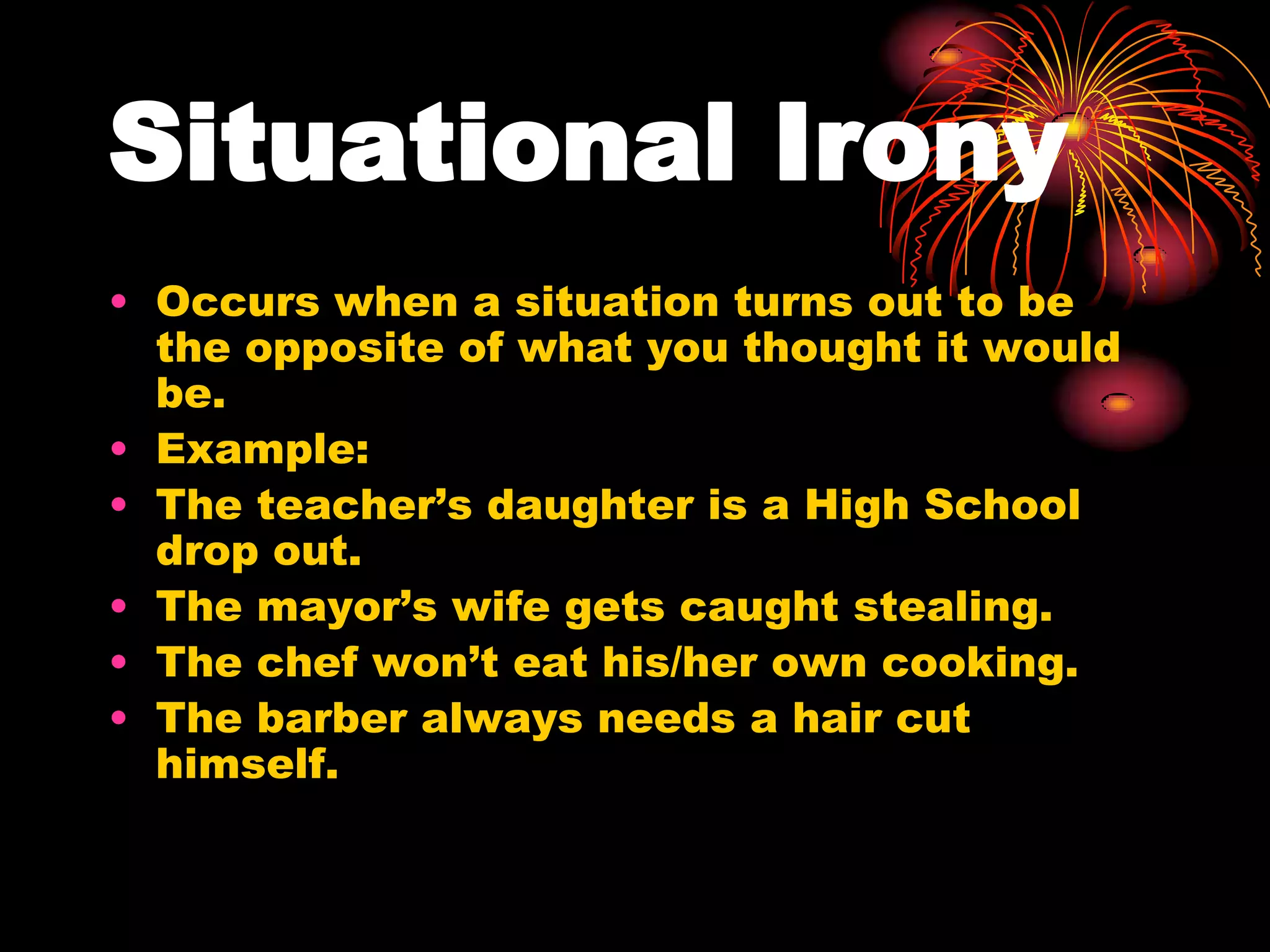 Situational Irony
• Occurs when a situation turns out to be
the opposite of what you thought it would
be.
• Example:
• The teacher’s daughter is a High School
drop out.
• The mayor’s wife gets caught stealing.
• The chef won’t eat his/her own cooking.
• The barber always needs a hair cut
himself.
 