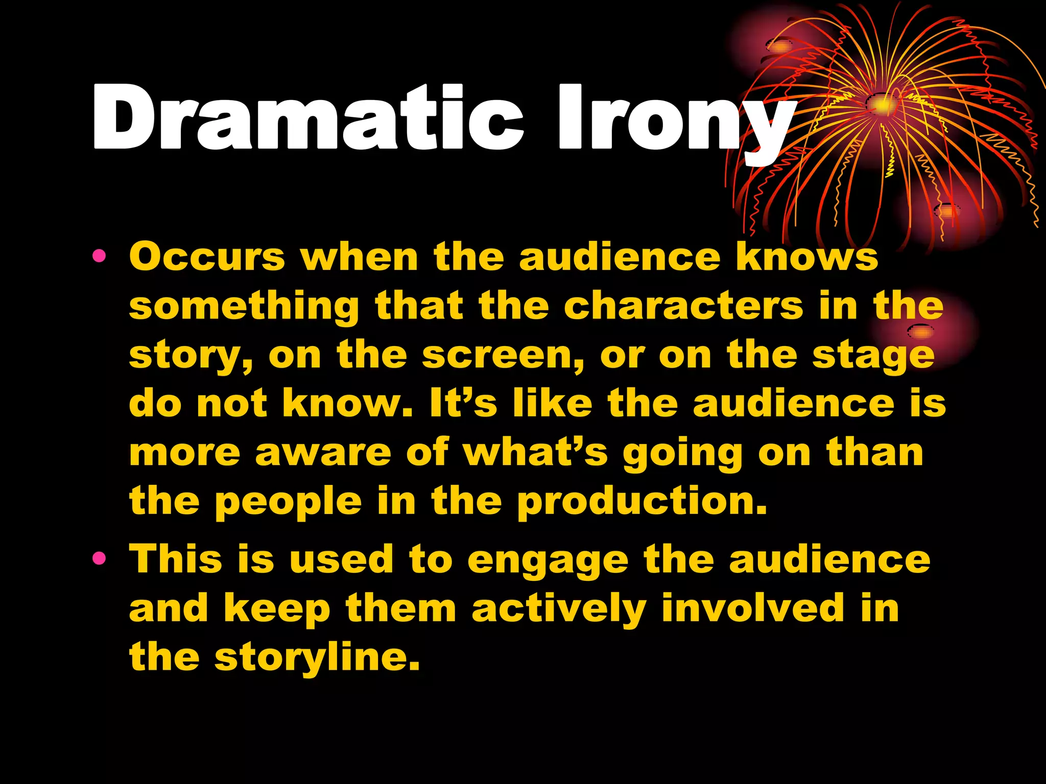Dramatic Irony
• Occurs when the audience knows
something that the characters in the
story, on the screen, or on the stage
do not know. It’s like the audience is
more aware of what’s going on than
the people in the production.
• This is used to engage the audience
and keep them actively involved in
the storyline.
 