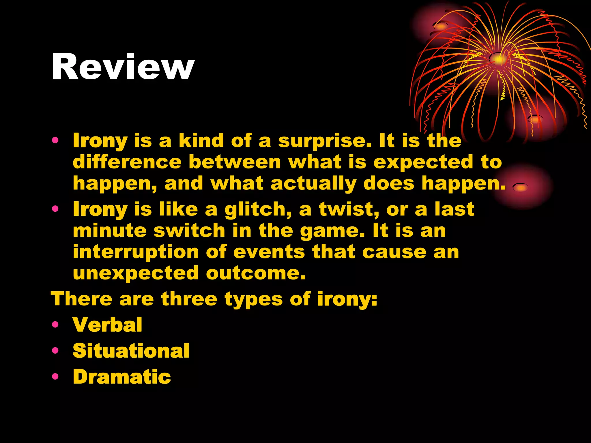 Review
• Irony is a kind of a surprise. It is the
difference between what is expected to
happen, and what actually does happen.
• Irony is like a glitch, a twist, or a last
minute switch in the game. It is an
interruption of events that cause an
unexpected outcome.
There are three types of irony:
• Verbal
• Situational
• Dramatic
 