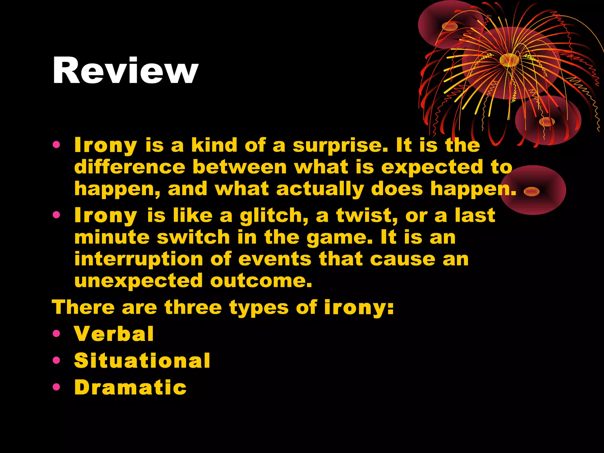 Review
• Irony is a kind of a surprise. It is the
difference between what is expected to
happen, and what actually does happen.
• Irony is like a glitch, a twist, or a last
minute switch in the game. It is an
interruption of events that cause an
unexpected outcome.
There are three types of irony:
• Verbal
• Situational
• Dramatic
 