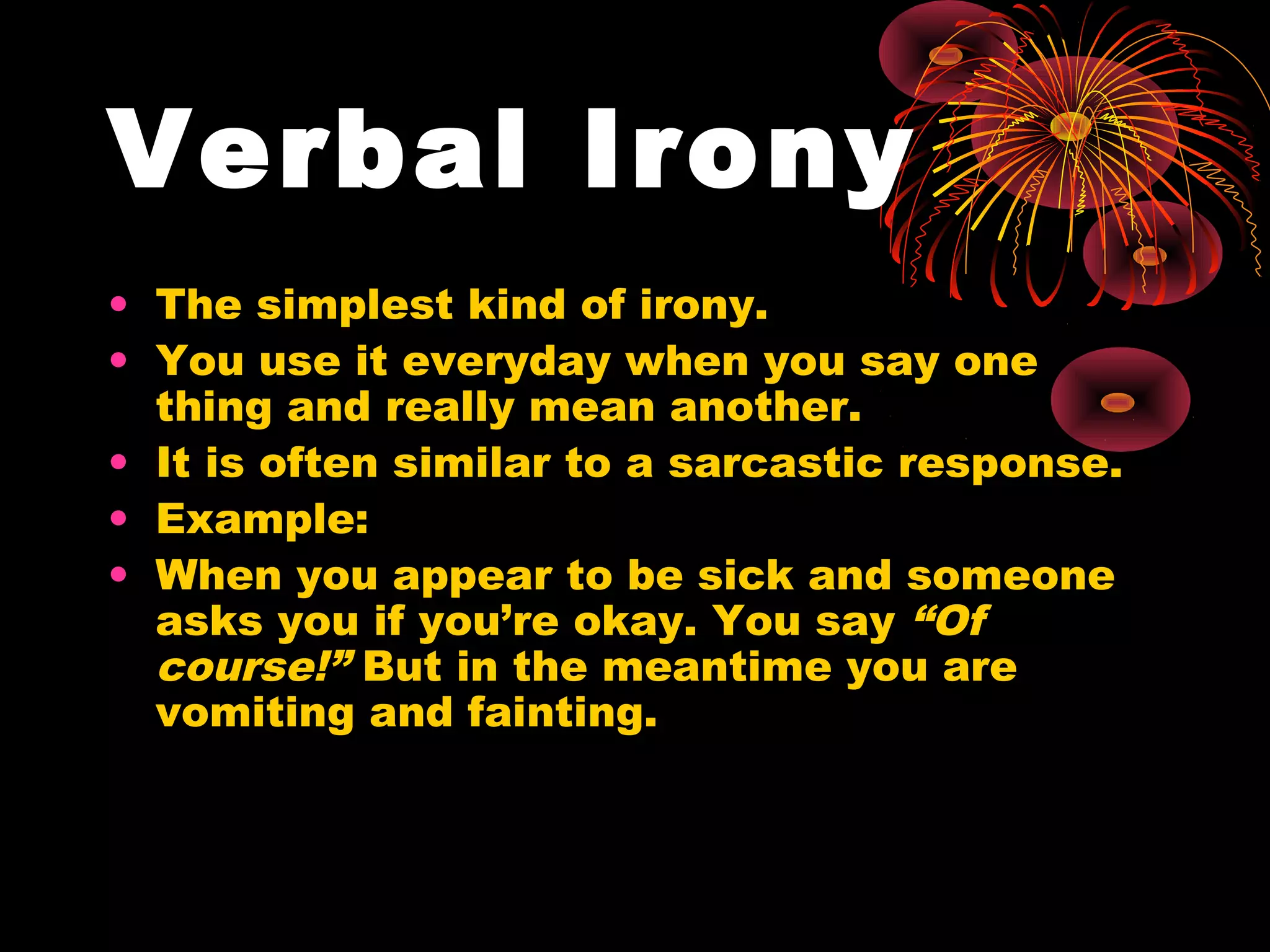 Verbal Irony
• The simplest kind of irony.
• You use it everyday when you say one
thing and really mean another.
• It is often similar to a sarcastic response.
• Example:
• When you appear to be sick and someone
asks you if you’re okay. You say “Of
course!” But in the meantime you are
vomiting and fainting.
 