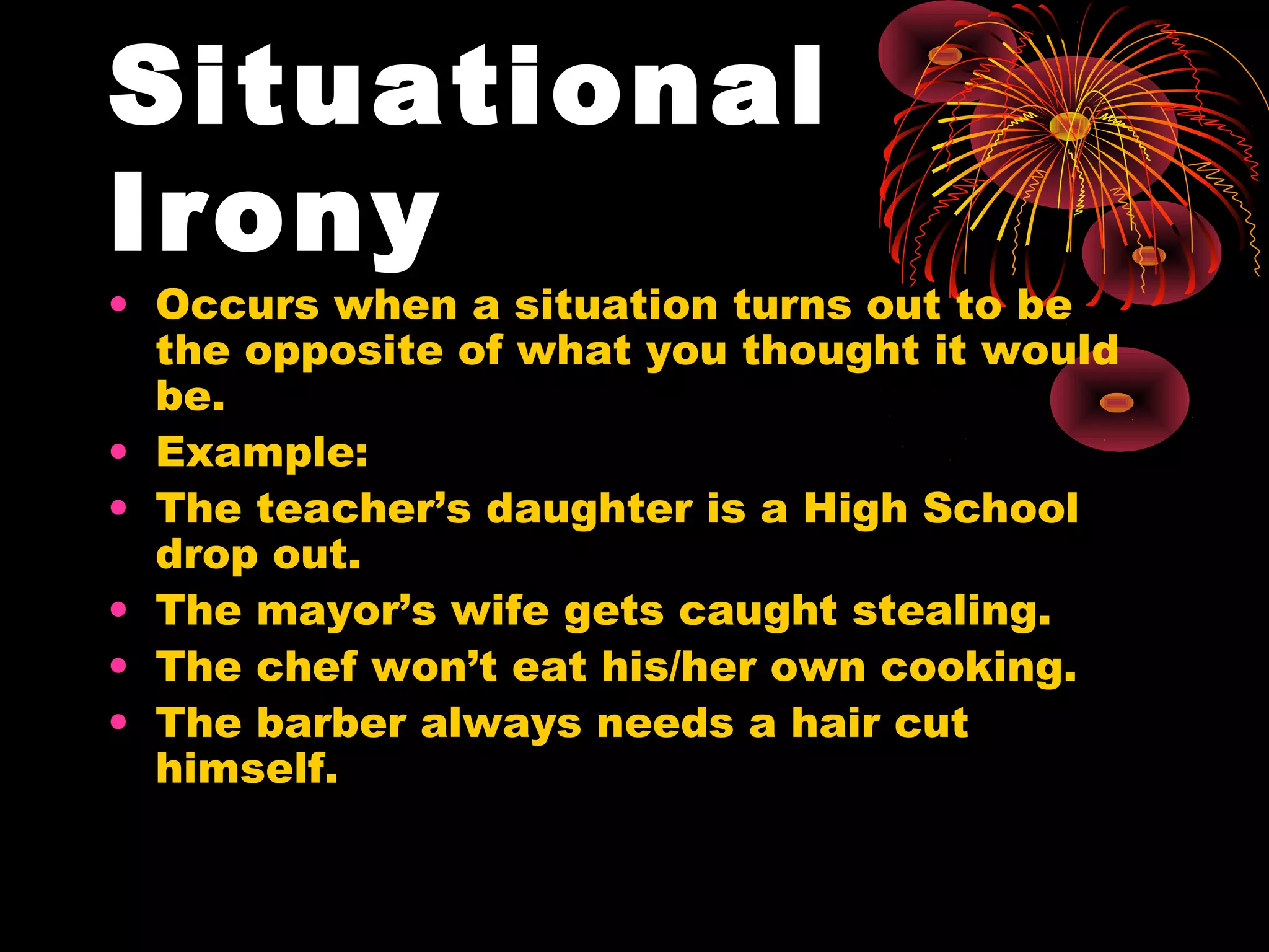 Situational
Irony
• Occurs when a situation turns out to be
the opposite of what you thought it would
be.
• Example:
• The teacher’s daughter is a High School
drop out.
• The mayor’s wife gets caught stealing.
• The chef won’t eat his/her own cooking.
• The barber always needs a hair cut
himself.
 