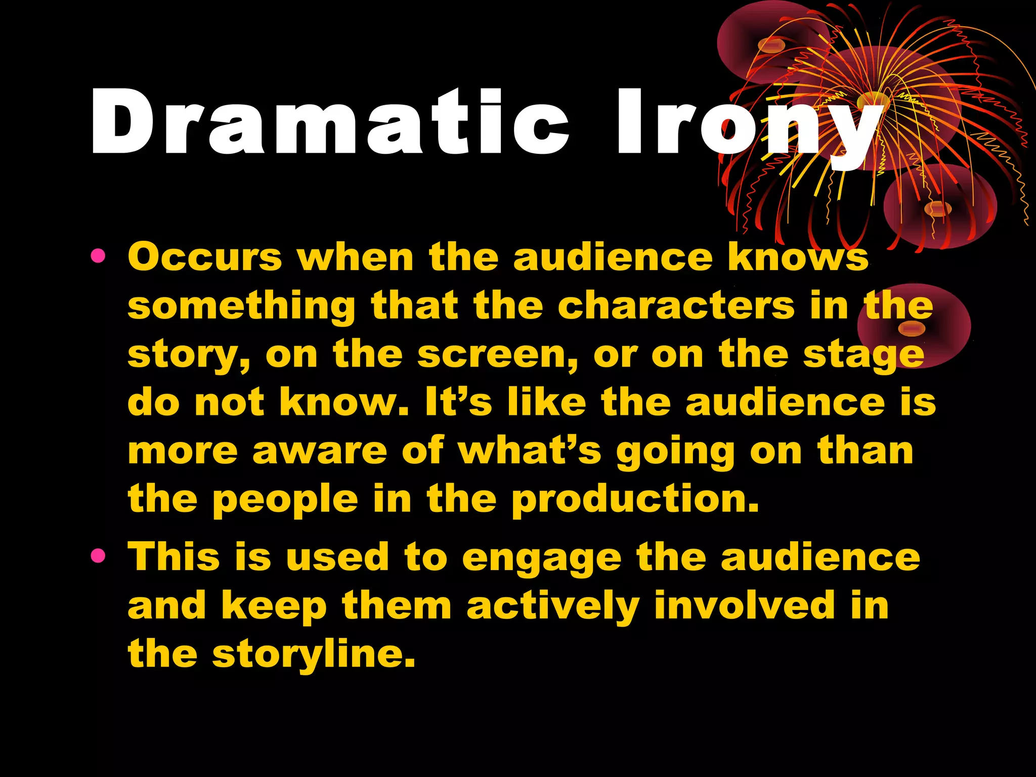 Dramatic Irony
• Occurs when the audience knows
something that the characters in the
story, on the screen, or on the stage
do not know. It’s like the audience is
more aware of what’s going on than
the people in the production.
• This is used to engage the audience
and keep them actively involved in
the storyline.
 