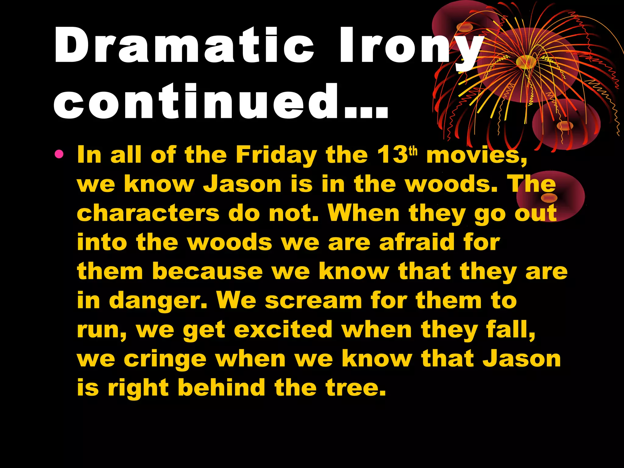 Dramatic Irony
continued…
• In all of the Friday the 13th
movies,
we know Jason is in the woods. The
characters do not. When they go out
into the woods we are afraid for
them because we know that they are
in danger. We scream for them to
run, we get excited when they fall,
we cringe when we know that Jason
is right behind the tree.
 