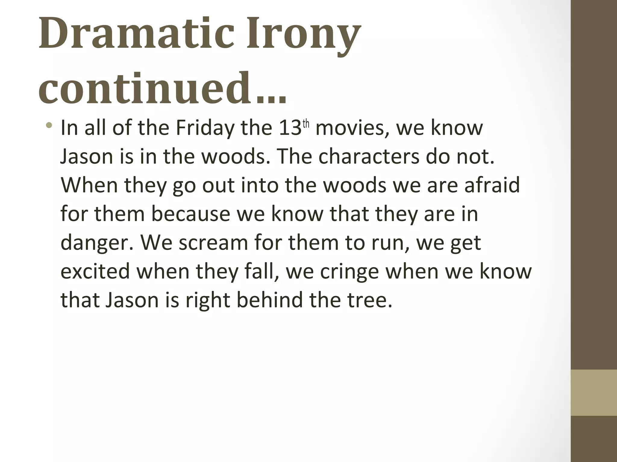 Dramatic Irony
continued…
• In all of the Friday the 13th
movies, we know
Jason is in the woods. The characters do not.
When they go out into the woods we are afraid
for them because we know that they are in
danger. We scream for them to run, we get
excited when they fall, we cringe when we know
that Jason is right behind the tree.
 