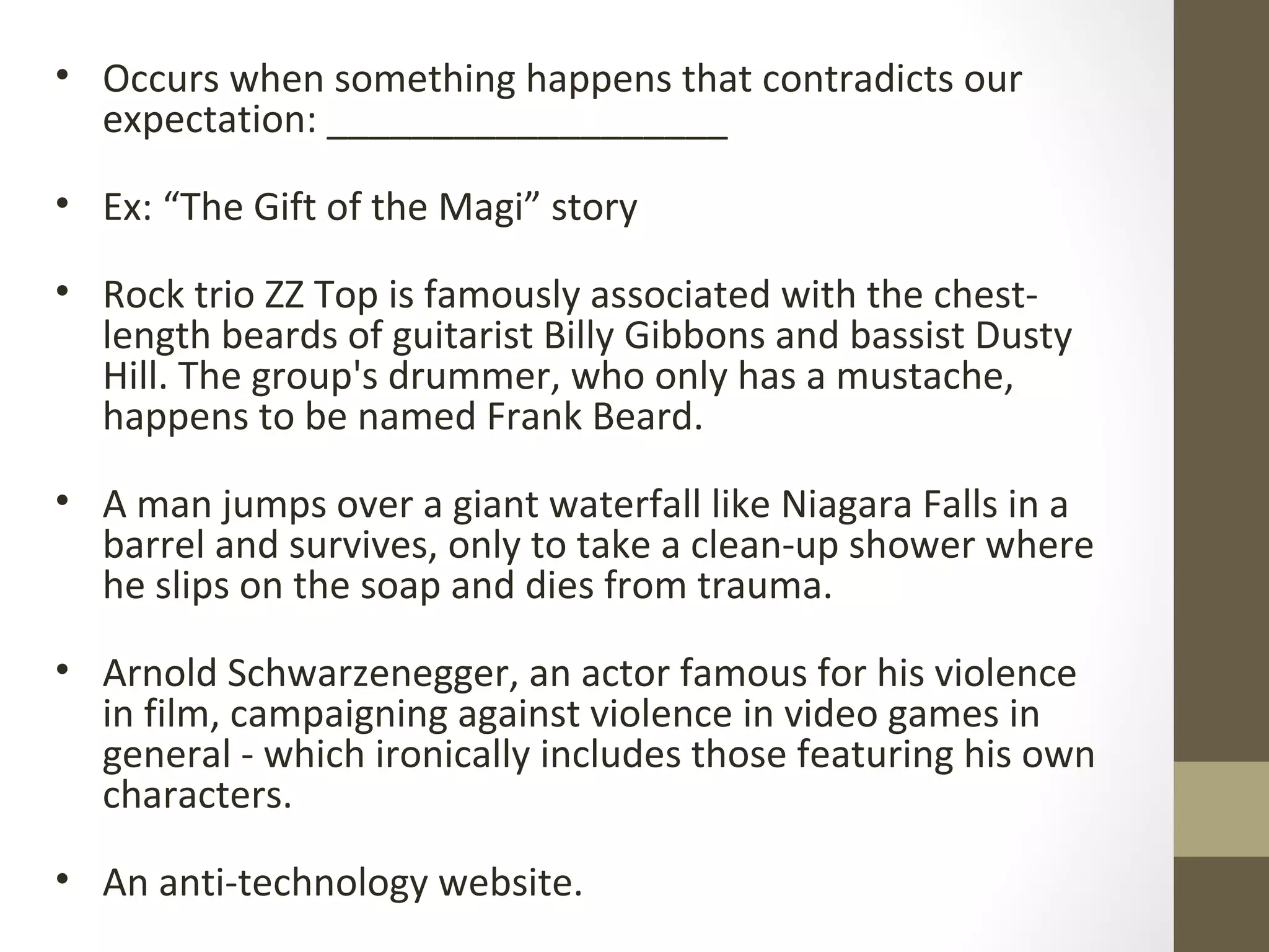 • Occurs when something happens that contradicts our
expectation: ___________________
• Ex: “The Gift of the Magi” story
• Rock trio ZZ Top is famously associated with the chest-
length beards of guitarist Billy Gibbons and bassist Dusty
Hill. The group's drummer, who only has a mustache,
happens to be named Frank Beard.
• A man jumps over a giant waterfall like Niagara Falls in a
barrel and survives, only to take a clean-up shower where
he slips on the soap and dies from trauma.
• Arnold Schwarzenegger, an actor famous for his violence
in film, campaigning against violence in video games in
general - which ironically includes those featuring his own
characters.
• An anti-technology website.
 