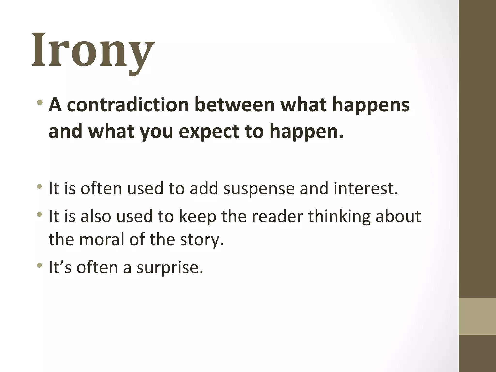 Irony
• A contradiction between what happens
and what you expect to happen.
• It is often used to add suspense and interest.
• It is also used to keep the reader thinking about
the moral of the story.
• It’s often a surprise.
 