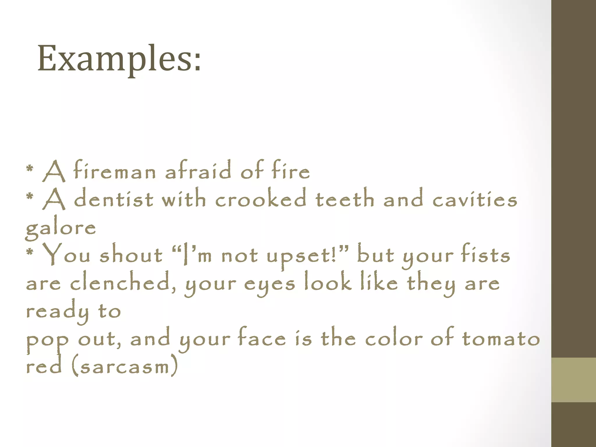 Examples:
* A fireman afraid of fire
* A dentist with crooked teeth and cavities
galore
* You shout “I’m not upset!” but your fists
are clenched, your eyes look like they are
ready to
pop out, and your face is the color of tomato
red (sarcasm)
 
