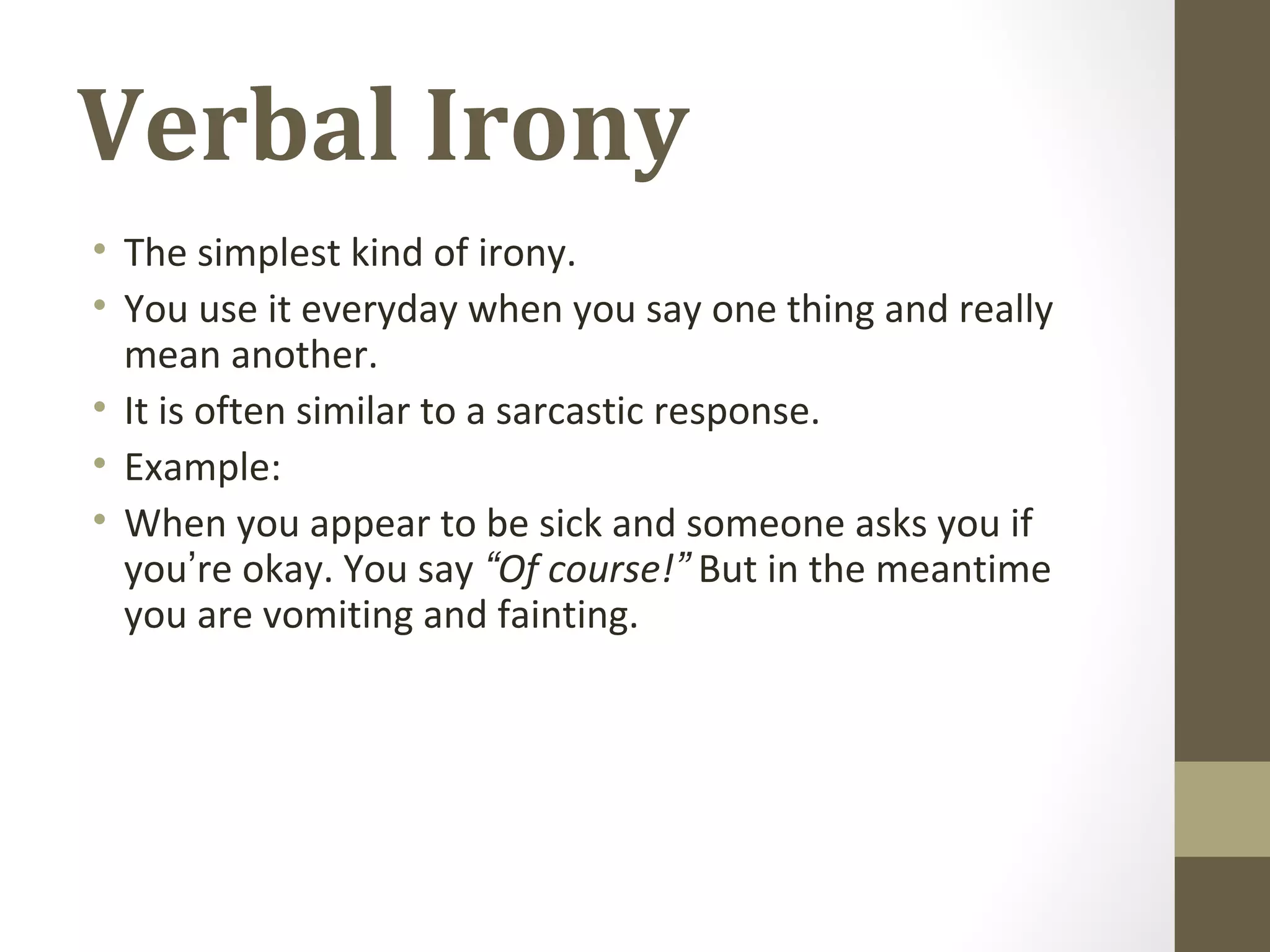 Verbal Irony
• The simplest kind of irony.
• You use it everyday when you say one thing and really
mean another.
• It is often similar to a sarcastic response.
• Example:
• When you appear to be sick and someone asks you if
you’re okay. You say “Of course!” But in the meantime
you are vomiting and fainting.
 