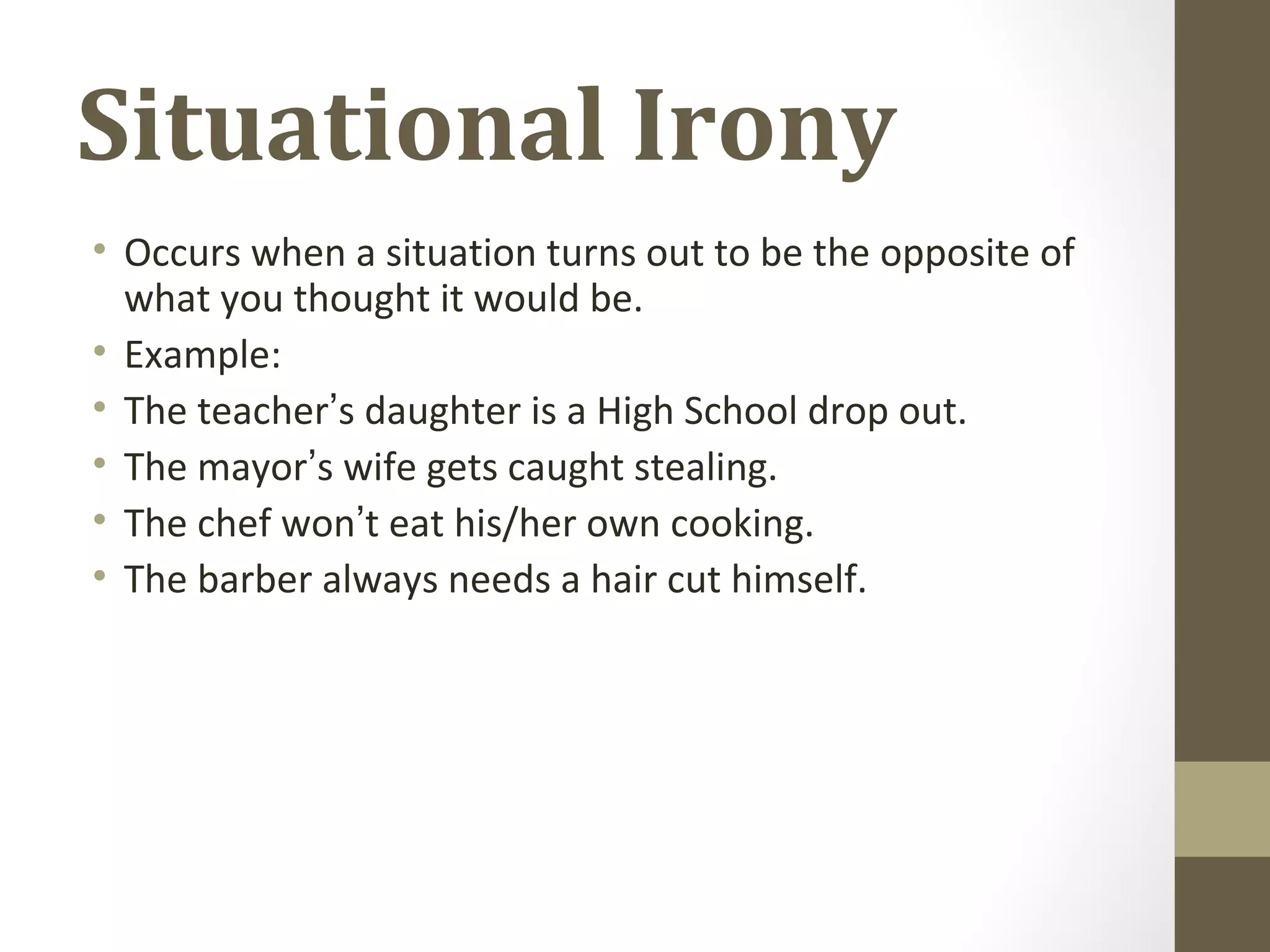 Situational Irony
• Occurs when a situation turns out to be the opposite of
what you thought it would be.
• Example:
• The teacher’s daughter is a High School drop out.
• The mayor’s wife gets caught stealing.
• The chef won’t eat his/her own cooking.
• The barber always needs a hair cut himself.
 