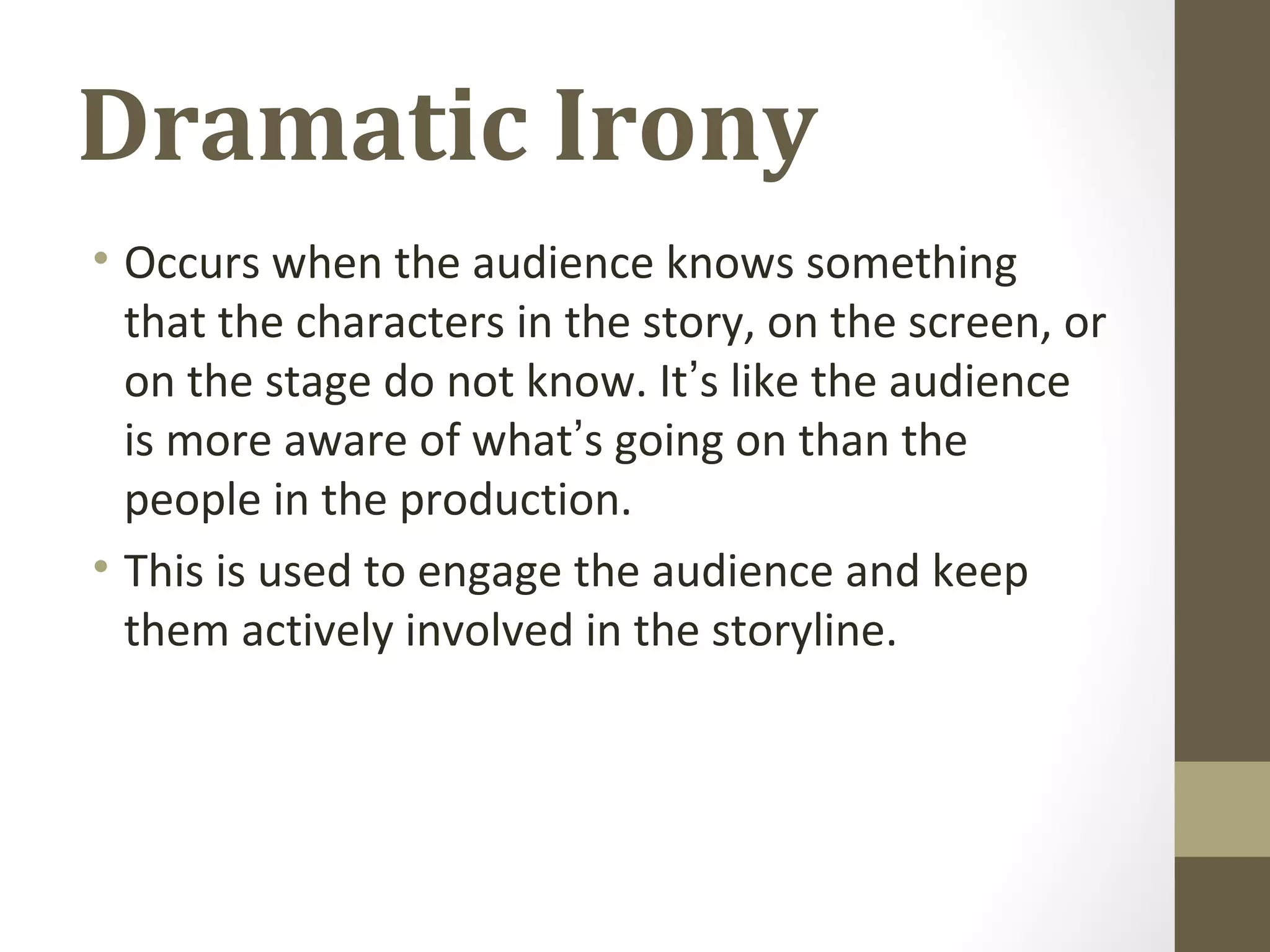 Dramatic Irony
• Occurs when the audience knows something
that the characters in the story, on the screen, or
on the stage do not know. It’s like the audience
is more aware of what’s going on than the
people in the production.
• This is used to engage the audience and keep
them actively involved in the storyline.
 