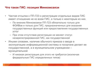Что такое ГИС: позиция Минкомсвязи
•  Частая отсылка к ПП-723 о регистрации отдельных видов ГИС
имеет отношение не ко всем ГИС, а только к некоторым из них.
–  По мнению Минкомсвязи ПП-723 обязательно только для
ФОИВов и только для ГИС, предназначенных для оказания
государственных функций или предоставления государственных
услуг
–  При этом отсутствие регистрации не меняет статус
незарегистрированной ГИС, как государственной
•  Иными словами, наличие обычного приказа о вводе в
эксплуатацию информационной системы в госоргане делает ее
государственной, а в муниципальном учреждении –
муниципальной
–  И никакая регистрация для этого не требуется (исключая
федеральные ГИС определенных типов)
 