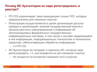 Почему ИС бухгалтерии не надо регистрировать в
реестре?
•  ПП-723 ограничивает свою юрисдикцию только ГИС, которые
предназначены для оказания госуслуг
•  Регистрация осуществляется в целях организации доступа
граждан и организаций, органов государственной власти и
органов местного самоуправления к информации об
эксплуатируемых федеральных государственных
информационных системах, в том числе о составе содержащейся
в них информации, информационных технологиях и технических
средствах, обеспечивающих обработку информации
–  п.4 ПП-723
•  ИС бухгалтерии не попадает в перечень ИС, которые надо
регистрировать, т.к. она создается не для оказания госуслуг
–  Но создается на основании правового акта госоргана
 