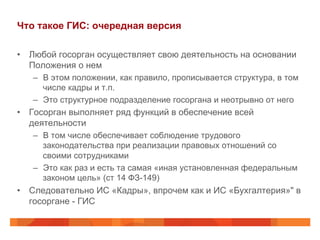 Что такое ГИС: очередная версия
•  Любой госорган осуществляет свою деятельность на основании
Положения о нем
–  В этом положении, как правило, прописывается структура, в том
числе кадры и т.п.
–  Это структурное подразделение госоргана и неотрывно от него
•  Госорган выполняет ряд функций в обеспечение всей
деятельности
–  В том числе обеспечивает соблюдение трудового
законодательства при реализации правовых отношений со
своими сотрудниками
–  Это как раз и есть та самая «иная установленная федеральным
законом цель» (ст 14 ФЗ-149)
•  Следовательно ИС «Кадры», впрочем как и ИС «Бухгалтерия»" в
госоргане - ГИС
 
