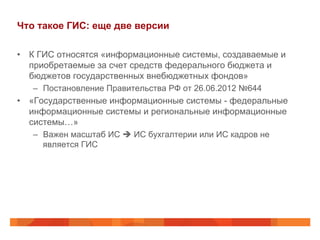 Что такое ГИС: еще две версии
•  К ГИС относятся «информационные системы, создаваемые и
приобретаемые за счет средств федерального бюджета и
бюджетов государственных внебюджетных фондов»
–  Постановление Правительства РФ от 26.06.2012 №644
•  «Государственные информационные системы - федеральные
информационные системы и региональные информационные
системы…»
–  Важен масштаб ИС è ИС бухгалтерии или ИС кадров не
является ГИС
 