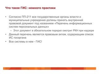 Что такое ГИС: немного практики
•  Согласно ПП-211 все государственные органы власти и
муниципальные учреждения должны принять внутренний
правовой документ под названием «Перечень информационных
систем персональных данных»
–  Этот документ в обязательном порядке смотрит РКН при надзоре
•  Данный перечень является правовым актом, содержащим список
ИС госоргана
•  Все системы в нем - ГИС!
 